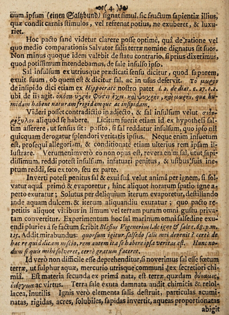 «®e( 4- )H> oum ipfum (etttin ©{ftl&untli fignatfimul,ficfm£lumfapienda: illius, qu* condit carnis ftimulos, vel refrenat potius, ne exuberet, & luxu¬ riet. ^t ‘ -Hv I : 'hi- Hoc pa£to fane videtur clarere pofTe optime, qua de’.'ratione vel quo medio comparationis Salvator falis terra: nomine dignatus fit fuos. Non minus quoque idem valebit deftatu contrario, fi prius dixerimus, quod potifiimumintendebamus,de fale infulfo ipfo. Sal infulfum exutriusque prsdicatifenfu dicitur, quod faporem, exuit fuum, ob quem eft & dicitur fal, ac in ufus defervit. fo deinfipido dici etiam ex Hippocrate noftro patet l. 2. de di at, c. zj.ta* ubi de iis agit, ondcm vygnv <pdcnv ^ pcoc^riv, qua hu“ thidam habent naturam frigidamque ac infpidam. Videri poiTet contradictio in adjedo, & fal infulfiim velut vioh- pjtyXov aliquod fe habere. Licitum fuerit etiam id ex hypochefi fal- tim aflerere, ut fenfus fit: pofito, fi fal reddatur infulfum, quo ipfo nil quicquam derogatur fplendori veritatis ipfius. Neque enim infuetum eft, profequi allegoriam, & conditionate etiam ulterius rem ipfam il- luftrare. Verumenimvero eo non opus efi, revera enim fal, utut/api* diflimum,reddipoteftinfulfum, infatuari penitus, & uftbusftyis ine-* ptum reddi, feu ex toto, feu ex parte. Inverti poteft penitus fal & exui fua velut anima per ignem, fi fol? vaturaqua primo & evaporetur, hinc aliquot horarum fpatio ignea» perto exuratur; Solutus per deliquium iterum evaporetur, deftillando ^nde aquam dulcem, & iterum aliquandiu exuratur ; quo pado re¬ petitis aliquot vicibus in limum vel terram puram omni guftu priva» tam convertitur. Experimentum hoc fal marinum omni falfedine exu¬ endi pluries a fe fadum feribit Blaf.us Vigeneriml.de igne & fale c. I2j. Addit mirabundus: quorfum igitur.falfedo falis mei devenit ? certe de hac re quid dicam nefcio,rem autem ita fe habere ipfa ventas eft. Hunc no- dum f quis mihi folveyet, certe gratum faceret. Id vero non difficile e fle deprehenditur,fi noverimus fal effe fcetutn terra:, ut fulphur aqua:, mercurio utrisque eommuni ,|;ex fecretiori chi- mia. Eft materia fecundaex prima nata, eft terra^ quaedam iveey&a ac virtus. Terra fale exuta damnata audit chimicis &, relol- lacea, inutilis Ignis vero elementa falis deftruit, particulas acumi¬ natas, rigidas, acres, folubiles, fapidas invertit, aqueas proportionatas