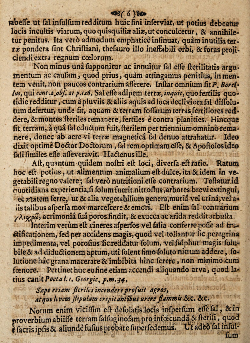 m,( 6 )%*> tabefle.ut lalinfulfum redditum huic fini inferviat, ut potius debeatur locis incultis viarum, quo quisquiliae alias, ut conculcetur, & annihile¬ tur penitus. Ita vero admodum emphatice infinuat, quam inutilia ter¬ ra; pondera fint Chriftiani, thefauro illo ineffabili orbi, & foras proji¬ ciendi extra regnum coelorum. Non minus una fupponitur ac Innuitur fal efle fterilitatis argu¬ mentum ac caufam , quod prius, qudm attingamus penitius, in men¬ tem venit, non paucos contrarium aflerere. Inftar omnium lit P. Borei• Itu, qui centa^bf. 21 p.126. Sal efle adipem terra:, inquit, quo fertilis quo¬ tidie redditur, cum a pluviis & aliis aquis ad loca decliviora fal di Ablu¬ tum defertur, unde fit, aquam & terram foflarum terras fertiliores red¬ dere, & montes ;fteriles remanere,fertiles e contra planities. Hin eque fit, terram,;a qua fal edudum fuit, fterilem per triennium omninofema* nere, donec ab aere vi terra: magnetica fal denuo attrahatur. Ideo dixit optime Dodor Dodorum, fal rem optimam efle, & Apoftolosideo falifimiles efle afleveravit. Hadenusille, Aft, quantum quidem noftri .eft .loci, cliverfa eft ratio. Ratum hoc eft potius, ut alimentum aniroaliumeft dulce, ita & idem in ve- getabili regno valere; fal vero nutriiioni efle contrarium. Teftatur id ouotidiana experientia,fi folumfuerit,nitroflus,arbores breviextingui, ecsetatem ferre, ut & alia vegetabilium genera,muria vel urina,vel a- iis talibus afperlamoxmarceFcere & emoli, Eft enim fal contrarium /Aacrimonia fua poros findit, & exucca ac arida reddit a€b«fta. Interim verum eft cineres afperfos vel falia conferre pofle ad fru- dificationem, fed per accidens magis,quod vel tollantur fic peregrina impedimenta, vel porofius ficreddatur folum, velfulphur magis folu- bile&ad didudionem aptum,uti folent fimofoluto nitrum addere, ,fo- lutionehacgrana macerare& imbibita hinc ferere, non minimo cum fenore. Pertinet huc eo fine etiam accendi aliquando arva, quod la¬ tius canit Poeta l. /. Georgic, p.m. 34, Sape etiam fleriles incendere profuit agros, atque levem Jlipulam crepitantibus urere fiammi* &C. &C. Notum enim vicilfim eft defolafis locis infperfum in