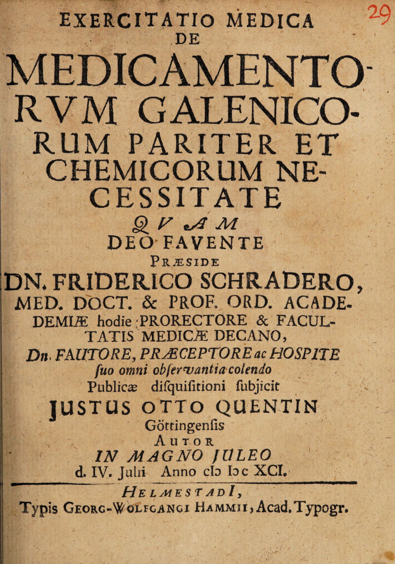 exercitatio medica DE RVM GALENICO- RUM PARITER ET CHEMICORUM NE¬ CESSITATE ^ M DEO-FAVENTE Prjeside DRFRIDERIGO SCHRADERO, MED. DOCT. & PROF. ORD. ACADE- DEMI^ hodie .PRORECTORE & FACUL¬ TATIS MEDICiE DECANO, Dn FAUTORE, PRAECEPTORE ac HOSPITE fuo omni obfernjantia'colendo Publica? difquifitioni fubjicit lUSTUS OTTO QUENTIN Gottingenfis A u T o R IN MAGNO fULEO d. IV. Julii Anno clo Idc XCI, He LMEST adI , Typis Georc-'}('olfcanoi HAMMii,Acad.Typogr.