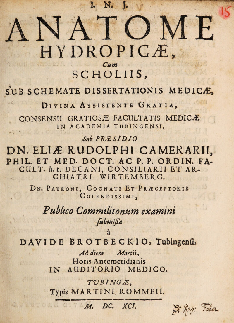 HYDROPICAE, Cum SC HOLUS, SUB SCHEMATE DISSERTATIONIS MEDICA, Divina Assistente Gratia, CONSENSU GRATIOSAE FACULTATIS MEDICA IN ACADEMIA TUBINGENSI, t£ Sub PRMSlDIO DN.ELliE RUDOLPHl CAMERARII, PHIL. ET MED. DOCT. AC P. P. ORDIN, FA- CULT. h.t. DECANI, CONSILIARII ET AR- CHI ATRI WIRTEMBERG. Dn. Patroni, Cognati Et Prjecep toris CoiENDlSSIMI, Publico Commilitonum examini fubmijfa a DAVIDE BROTBECKIO, Tubingenfi, Ad diem Martii, Horis Antemeridianis IN AUDITORIO MEDICO. TVBINGM, Typis MARTIN!. ROMMEII. M. DC. XCI. pCfyp: 'hSei.
