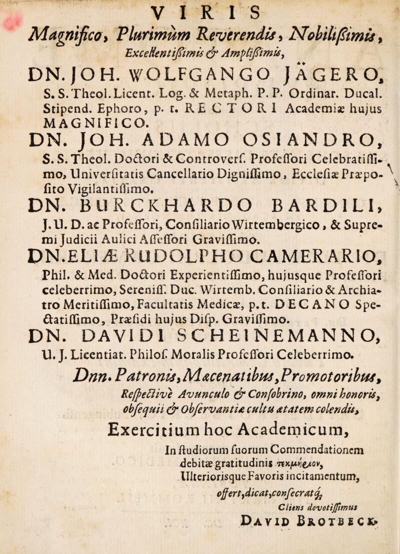VIRI S Magnifico t Plurimum Reverendis, Mobili fimis, Excedent t^tmis & Amftifiimisy DN.jOH. WOLFGANGO J AGERO, S. S.Theol.Licent. Log. & Metaph. P. P. Ordinar. Ducah Stipend. Ephoro, p. t. RECTORI Academiae hajus MAGNIFICO. DN. JOH. ADAMO OSI ANDRO, S.S.TheoL Dodori &Controverf. Profeffori Celebratis]], mo, Univerfitatis Cancellario Digniffimo, Ecciefia? Praeo¬ lito Vigiiantifllmo* DN. BURCKHARDO B ARD1LI, J. IL D. ac Profeffori, Confiliario Wirtembergico, & Supre¬ mi Judicii Aulici Affeffori Graviffimo. DN.ELMi RliDGLPHO CAMERARIO, Phil. &Med. Dodori Experientlffimo, hujusque Profeffori celeberrimo, Sereoiff. Duc. Wirtemb. Confiliario & Archia* tro Meritiffimo, Facultatis Medica, p.t. DECANO Spe- datiffimo, Praefidi hujus Difp. Graviffimo. DN. DA Vi DI SCHE1NEMANNO, U. J. Licentiat. Fhilofi Moralis Profeffori Celeberrimo. Dnn> Patronis,Macenatibus yPromotoribus, RefpeBive Avunculo & Confobrino, omni honoris, obfcquii & obfirvantia cultu attat em colendis> Exercitium hoc Academicum, In ftudiorum fuorum Commendationem debita? gratitudinis nK(MieAov> Ulteriorisque Favoris incitamentum, offert jdicat^confecratq^ Cliens devotiffimus David Bnorstcx»