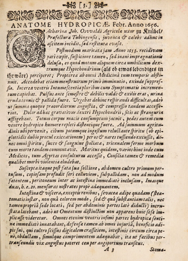 [hlM” AN ATOME HYDROPICA. Febr. Anno i6y<5. Atharina Job. Osvvaldi Agricola uxor $u jS?nub$f/ wcy Prt£fe$f*r<£ Tubtngenfls , juvenca. & calebs adhuc in v/ afcitem incidit, fed reftituta evaflt. - Poflmodum maritata jam Anno i6yq. recidivam pati coepit, fujpicione tamen, impragnationis delufa, £<? quod motum aliquem circa umbilicum dex* trumque Hypochondrium (af£ ob ($ben£>!gC£ itt ff)t tl^itirc) perciperet; Propter ea ab omni Medicina tum temporie abfti» nuit. Accedebat etiam menflruorum primo imminutio, exinde fuppref¬ fle. Interea ventris Intumefle entia pluribus cum Symptomatis incremen¬ tum capiebat. Pulflus ante femeftre & debilis valde & exilis erat, urina cruda tenuis & pallida fuere. Urgebat dehinc reffirandi difficultas,adeo ut flumma quoque pr acor diorum anguflia, & compreffio tandem accejfe* rint. Dolor ad hac gravativus dextri Hypochondrii,jitis ac flranguria affligebant. Totum corpus macie confnmptum jacuit, pedes autem cum ventre hydropico humore repleti difl e ntique fluere. Ad fwnmum agritu- ‘ dinis ubi pervenit, cibum potumque ingefium reluElante jpiritu (ob epi¬ glottidis dubio procul exiccationem) per os & nares tuffiendo excufflt, do¬ nec omni jpiritu, fucco & f.anguine [foliata, triennalem fer me morbum cum morte tandem commutavit. Maritus quidem, varios hinc inde cum Medicos, tum Agyrt as confluit urus acc effit, Confilia tamen & remedia qualibet morbi violentia eludebat. Suflcepta itaque pofffata fua feclione, abdomen cultro primum per- tufum, copiofam profudit feri colluviem, fubpalltdam, non ad modum flatent em, peritoneum inter ac inteflina immediate incluflam 7 Imas que duas, h. e. 20. menfuras noflrates prope adaquantem. Inteflina & vifcera, exceptis renibus, flevacea adipe quadam (fiea- tornatis inflar, non qua colorem modo, fed & qua flubftantiam talis, nec tamenproprid flede locati, fled per abdominis partes late didullij inerts- flata latebant, adeo ut Omentum diflinttim non apparens huic fefle im¬ plica ffle videretur. Omnes etenim ventris infimi partes hydropica flenti- na immediate innatabant, defenfla tamen ab omni injuria, beneficio adi¬ pis fui, qui cultro fcifflus digitalem craffitiem, inteftinis circum circa pe¬ ne, ob dubiam, fimulque comprimentem adaquabat, ita ut facibus per- tranfeundis vix anguftus pateret ceu per angiportum tranfltus. A $ Stoma-