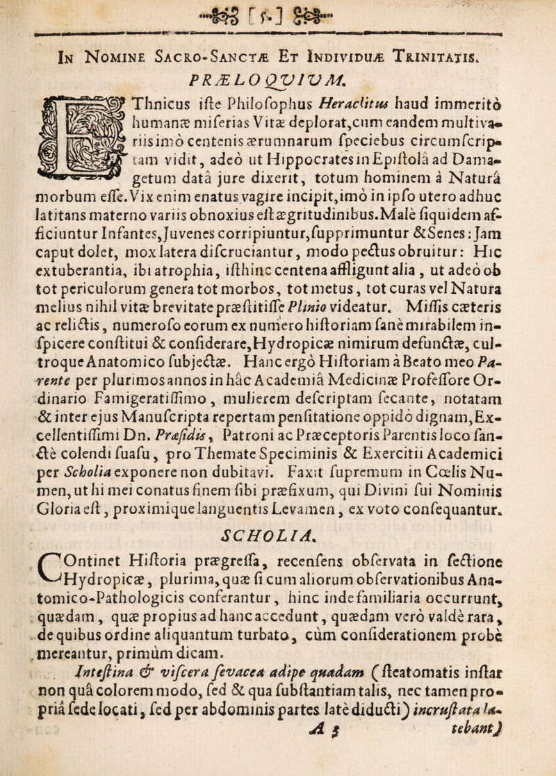 r f*] Sf#*” In Nomine Sacro-Sanctae Et Individuae Trinitatis» PRjELO QV1VM* Thnicus i fle Philofophus Heraclitus haud immerito humana? niiTerias Vita? dep!orat,cum eandem multiva» riisimo centenis aerumnarum fpeciebus circumfcrip» tam vidit, adeo ut HippocratesinEpiftolaad Dama» getum data jure dixerit, totum hominem a Natura morbum effe. Vix enim enatus.vagjre incipit,imo in ipfo utero adhuc latitansmaterno variis obnoxius eiba?gritudinibus.Male fiquidemaf- Eduntur Infantes Juvenes corripiuntur, fupprimuntur &Senes: Jani caput dolet, mox latera difcruciantur, modo pe£lus obruitur: Hic extuberantia, ibi atrophia, ifthinc centena affligunt alia , ut adeo ob tot periculorum genera tot morbos, tot metus, tot curas vel Natura melius nihil vita? brevitateprseflitifTe Plmio videatur. MifTjs ca?teris ac reli&is, numerofo eorum ex numero hifloriam fanemirabilem in- fpicere conflitui & confiderare,Hydropicse nimirum defundae, cul¬ troque Anatomico fubje&a?. Hanc ergo Hifloriam a Beato meo Pa¬ rente per plurimos annos in hac Academia Medicina? Profeffore Or¬ dinario Famigeratiflimo , mulierem deferiptam fecaote, notatam & inter ejus Manufcripta repertam penfitatione oppido dignam,E.x- cellentiflimi Dn. Prajidis, Patroni ac Praeceptoris Parentis loco fan- &e colendi fuafu, pro Themate Speciminis & Exercitii Academici per Scholia exponere non dubitavi. Fax;t fupremum in Cedis Nu¬ men, ut hi mei conatus finem fibi praefixum, qui Divmi fui Nominis Gloria efl, proximique languentis Levamen, ex voto confequantur* SCHOLIA* COntinet Hifloria praegreifa, recenfens obfervata in fe&ione Hydropica?, plurima, qua? fi cum aliorum obfervationibus Ana- tomico-Pathologicis conferantur, hinc inde familiaria occurrunt, quaedam, qua? propius ad hanc accedunt, quaedam vero valde rara, de quibus ordine aliquantum turbato, cum confiderationeni probe mereantur, primum dicam. Inteftina & vifcera fevacea adipe quadam (fleatomatis inflar non qua colorem modo, fed &, qua fubflantiam talis, nec tamen pro» pria fede locati, fed per abdominis partes late diduci') incruftataU A $ tebant)
