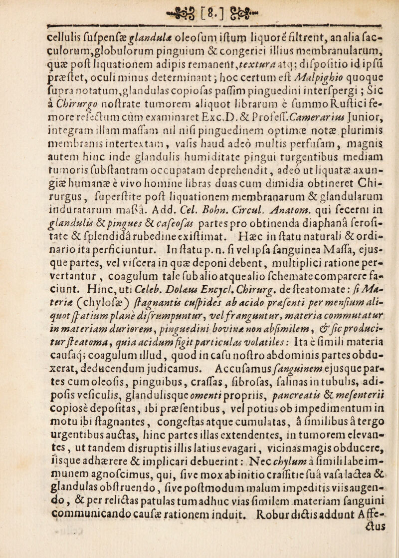 [*.] Stt- cellulis Cuipcnte glandula oleofum idum liquore filtrent, analia fac- culorunr,globulorum pinguium & congeriei illius membranularum, quse pod liquationem adipis femanertt,^A^r^atq; difpoiitio id ipfu proflet, oculi minus determinant; hoc certum ed Malpigbio quoque fup ra notatum,glandulascopiofas paflfim pinguedini interfpergi; Sic a Chirurgo nodrate tumorem aliquot librarum e fummoRudici fe¬ more refecfhim cum examinaret Exc,D. & Ptofcff.Camerarius Junior, integram illam maffam ml nid pinguedinem optimae notae plurimis membranis intertextam, vads haud adeo multis perfufam, magnis autem hinc inde glandulis humi ditate pingui turgentibus mediani rumoris fubdantram occupatam deprehendit, adeo ut liquatae axun¬ gias humanae e vivo homine libras duas cum dimidia obtineret Chi¬ rurgus , fuperdite pod liquationem membranarum & glandularum induratarum mada. Add. Cei. Bohn. Circul. Anatom. qui fecerni in glandulis & pingues Secafeofas partes pro obtinenda diaphana ferofi- tate & fplendida rubedineexidimat. Haec in datu naturali & ordi¬ nario ita perficiuntur. In datu p.n. fi vel ipfafanguinea Mada, ejus- que partes, vel viTcera in quae deponi debent, multiplici ratione per¬ vertantur , coagulum tale fubalioatquealio fchematecomparere fa¬ ciunt. Hinc, uti Celeb. Dolans Bncjcl.Chirurg. dedeatomate: fi Ma¬ teria (chylofae) flagnantis cujpides ab acido prafenti per menfium ali- quot [fi at lum plane di[rumpuntur, vel franguntur, materia commutatur in materiam duriorem, pinguedini bovina non abfimilem, &ficproduci- turfteatoma, quia acidum figit particulas volatiles: Ita e fimi Ji materia caufaq; coagulum illud, quod incafu nodroabdominis partesobdu- xerat, deducendum judicamus. Accufamus fanguinem ejusque par¬ tes cumoleofis, pinguibus, eradas, fibrofas, fahnasintubuhs, adi- pofis veficulis, giandulisquetfwm/propriis, pancreatis Simefenterii copiose depofitas, ibi praefentibus, vel potius ob impedimentum in motu ibi dagnantes, congedas atque cumulatas, a fimilibusatergo urgentibus au&as, hinc partes illas extendentes, in tumorem elevan¬ tes , ut tandem disruptisillislatiusevagari, vicinasmagisobducerc, iisque adhaerere & implicari debuerint: Necr/^h/»zafimililabeim- munem agnofeimus, qui, five mox ab initio crallitiefua vafalaclea & glandulas obdruendo, dve podmodum malum impeditis viisaugen- do, & per reii£tas patulas tum adhuc vias fimilem materiam fanguini communicandocauderationem induit. Robur di£frs addunt Affc-