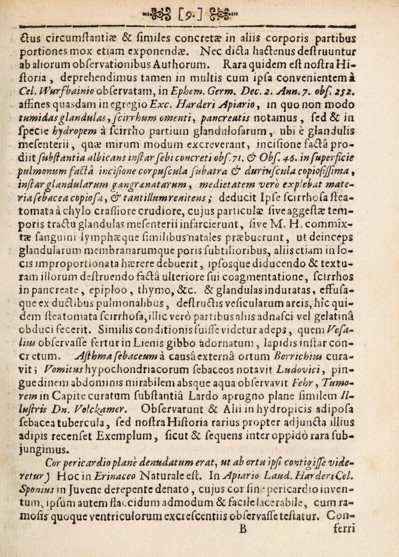 [?■] SM- £lus circumflantia & fimiJes concreta in aliis corporis partibus portiones mox etiam exponenda. Nec di&a ha&enus deflruuntur ab aliorum obfervationibus Aurhorum. Rara quidem eft noftra Hi- floria , deprehendimus tamen in multis cum ipfa convenientem a Cei. PPurfbainio obfervatam, in Ephem. Germ. Dec. 2. Ann. 7. obf 2f2. affines quasdam in egregio Exc. Harderi Apiario > in quo non modo tumidas glandulas yfeirrhum omenti, pancreatis notamus , fcd Sc in fpcCie hydropem a fcirrho partium glanduiofarum, ubi e glandulis mefenterii, qua? mirum modum excreverant, incifionc fa&a pro¬ di Jt fub flantia albicans inflarfebt concreti obf 71. & Obf 46*in fuperficie pulmonum fabi a incifione corpufcula fubatra & durmjcuia copioflfflma , inflar glandularum gangranatarum, medietatem vero explebat mate¬ ria febacea copio fi > & tantillumr enitens ; deducit Ipfe fcirrhofaflea- tornata a chylo craffiore crudiore, cujus particula? liveaggefta? tem¬ poris tradu glandulas mefenterii infarcierunt, iiveM. H, commix¬ tae fanguini lymphsque limihbus‘natales praebuerunt, ut deinceps glandularum membranarumque porisfubtilioribus, aliisetiam in lo¬ cis improporiionata hesrere debuerit , ipfosque diducendo & textu¬ ram illorum deflruendofacta ulteriore fui coagmentatione, fcirrhos in pancreate, epiploo, thymo. &c. & glandulas induratas, effufa- que ex du£libus pulmonalibus, deflrudis veflcularum arcis, hic qui¬ dem fleatomata fcirrhofa,illic vero panibusalus adnafei vel gelatina obduci fecerit. Similis conditionis fuifle videtur adeps, quem Vefa- Itw obfervafle fertur in Lienis gibbo adornatum, lapidis inflar con¬ cretum. Aflhma febaceuma causacxtenia ortum Bcmchms cura¬ vit? Vomitus hypochondriacorum febaceos notavit Ludovici, pin¬ guedinem abdominis mirabilem absque aqua obfervavit Fehr, Tumo¬ rem m Capite curatum fubftanlia Lardo aprugno plane fimilem II- luftris Dn. Volckgttner. Obfervarunt & Alii in hydropicis adipofa febaceatubercula, fed noflraHifloria rarius propter adjun&a illius adipis recenfet Exemplum, ficut & fcquens inter oppido rara fub- jungimus. Cor pericardio plane denudatum erat, ut ab ortu ipfl contigifle vide¬ retury Hoc in Erinaceo Naturale eft. In Apiario Laud. HardertCeL Spomus m Juvene derepente denatb, cujus cor line pericardio inven¬ tum, ipfum autem flaccidum admodum & facile lacerabile, cum ra¬ lli olis quoque ventriculorum exciefcentiis obfervaffe tcftatur. Con- B ferri