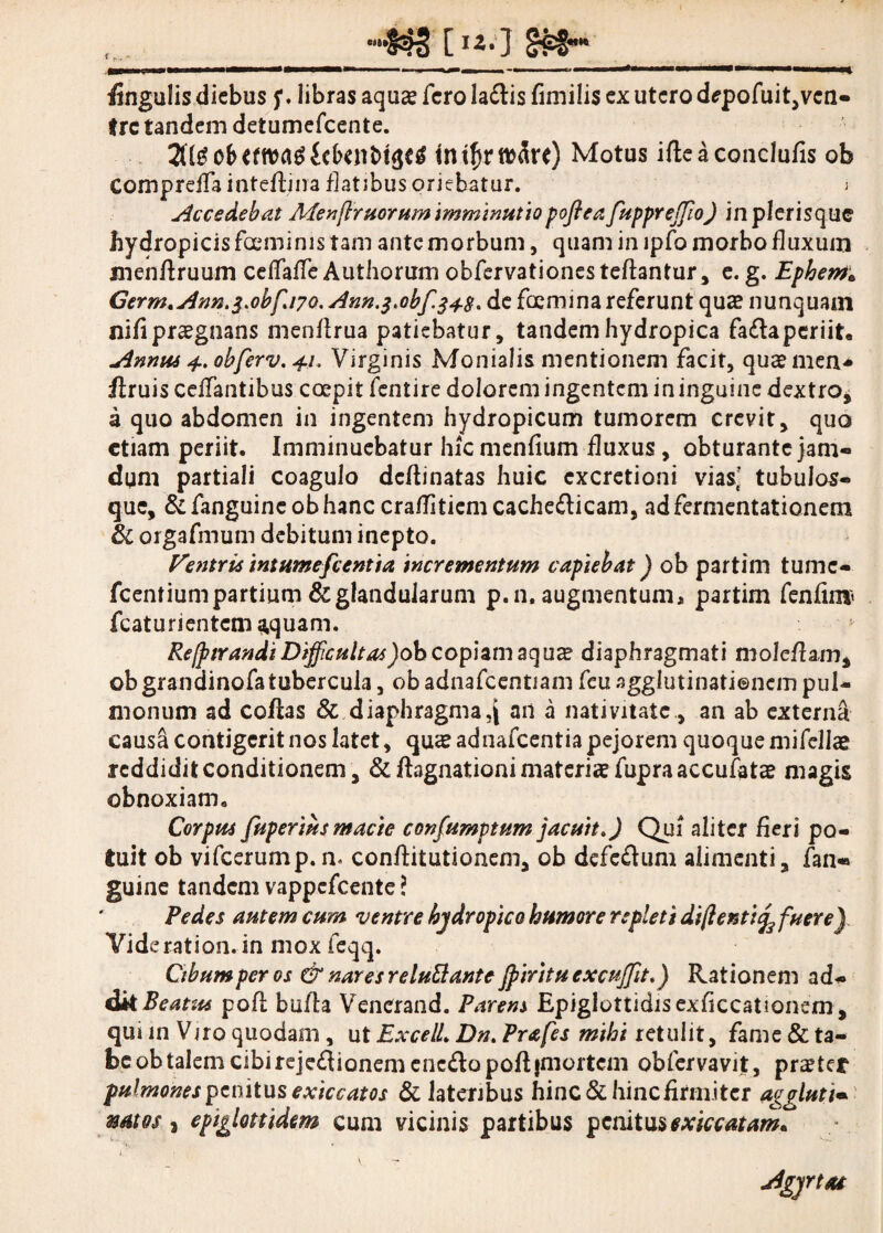 fingulis diebus libras aqu<e fero la&is fimilis ex utero d*pofuit,vcn- tre tandem detumefeente. tntftfttwre) Motus ifleaconclufis ob Compreffa inteflina flatibus oriebatur. i Accedebat Menfiruorum imminutiopoflea fuppreffio) in plerisquc hydropicis fceminis tam ante morbum, quam in ipfo morbo fluxum menfiruum ceflfaffe Authorum obfervationesteftantur, e. g. Ephem; Germ.Ann.j.obfiwo. Ann.j.obfs+s» de fosmina referunt quae nunquam nifi praegnans menflrua patiebatur, tandem hydropica fa£laperiit. Annus 4. obferv. 41. Virginis Monialis mentionem facit, quaemen* flruis celTaiitibus coepit fentire dolorem ingentem in inguine dextro, a quo abdomen in ingentem hydropicum tumorem crevit, quo etiam periit. Imminuebatur hiemenfium fluxus, obturante jam- dqm partiali coagulo dcflinatas huic cxcretioni vias’ tubulos- que, &fanguineobhanc craflitiemcache£licam, adfermentationem & orgafmum debitum inepto. Ventris intumefcentia incrementum capiebat) ob partim tume- fcentium partium & glandularum p.n, augmentum, partim fenfim» fcaturientcm aquam. j Rejp tr an di Difficultas )o b copiam aqua? diaphragmati moleflam, ob grandinofatubercula, ob adnafcentiam feu agglutinationem pul¬ monum ad collas & diaphragmaan a nativitate, an ab externa causa contigerit nos latet, qu«e adnafeentia pejorem quoque mifellae reddidit conditionem, & flagitationi materiae fupra accufatae magis obnoxiam. Corpus fuperiusmacie confumptum jacuit») Qui aliter fieri po¬ tuit ob vifcerump.n. conftitutionem, ob defe&um alimenti, fan« guine tandem vappefeente ? Pedes autem cum ventre hydropico humore repleti diftentifyfuere) Vid erat ion.- in mox feqq. Cibum per os & nares reluttante jpirituexcuffit») Rationem a d- dk Beatus pofl bufla Venerand. Parens Epiglottidisexficcationem, qui in Viro quodam , ut ExcelL Dn» Prafes mihi retulit, fame & ta¬ be ob talem cibireje£lionemene£lapoftjmortcm obfervavijt, prstef pulmones penitus exiccatos & lateribus hinc & hinc firmi ter aggluti• mtos j epiglottidem cum vicinis partibus penitusexiccatanu i. ( Agyrtat