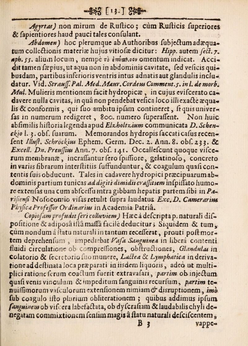 jigyrtas) non mirum deRuftico; cum Ruflicis fuperiorcs & fapicntiores haud pauci tales confulant. abdomen) hoc plerumque ab Authoribus fubje&um adaequa- tum colleftionis materiae hujus vitiofae dicitur: Hipp. autem feti. 7. Apb. fj. alium locum , nempe ra kmushQQv omentum indicat. Acci-» dit tamen faepius, ut aqua non in abdominis cavitate, fcd velicis qui¬ busdam, partibus inferioris ventris intus adnatisaut glandulis inc/u-: datur. Vid.Straujf. Pal. Med.Aia.nr. Cor deus Comme nt.j. in L de morb. Mul. Mulieris mentionem facit hydropicae, in cujus evifcerato ca«% davere nulla cavitas, in qua non pendebat vefica loco illi exa£le aequa* Jis & conformis, qui fuo ambitu ipfam contineret, liquis univer- fas in numerum redigeret, 80o. numero fuperalfent. Non huic ab/imilishifloria legenda apud communicata D.Schen- ckio 1. j. obf. Tuarum. Memorandos hydropis faecati caTus reccn- fent Illufl. Schrockiw Ephem. Germ. Dec. z. Ana. 8. obf. 433. & Excell. Dn.Preuffius Ann.7. obf. 141. Occallcfcunt quoque vifce- rum membrana, incralfanturfero fpiffiore, gelatinofo, concreto in variis fibrarum interflitiis fuffunduntur, & coagulum quali con¬ tentis fuisobducunt. Talesin cadavere hydropici prcecipuarum ab¬ dominis partium tunicas addigitidimtducraffittem inCpillato humo¬ re extenfas una cum abfcelftHntra gibbam hepatis partem /ibi m Pa- rijtenfi Nofocomio vifas retulit fupra laudatus Exc.D. Comerarim PbjficieProfeJfor Ordinarius in Academia; Patria. Copiofam profudit feri colluviem) Haec a deferiptap. naturali dif» politione&adiposaifcamallafaciJededucitur» Siquidem & tum,, ^um nondum a flatu naturali in tantum rcceiferat, prauti po/Tmor- tem deprehenfmn , impediebat Vafa Sanguinea in libera contenti fluidi circulatione ob compreffones, obflru£liones, Glandulas'm Colatorio & fccretoriofuomunere, Lactea 8c Lymphatica inderiva- tioneaddeflinata loca praeparati in iisdem liquoris, adeo ut multi- plicirationeferum coactum fuerit extravafan, partim obinje£lum quali venis vinculum & impeditum fanguinisrecurfum, partim te¬ nui ffi mor u m v dc u 1 o r u m ex t enlio 11 em nimiam^ disrup tionem, tm& fub coagulo illo plurium obliterationem ; quibus addimus ipfum fanguinem ob vif era labefactata, ob dyferafiam & laudabilis chyli de¬ negatam commixtionem feniiin magia a flatu naturali defcifcentem * B ? vappe-