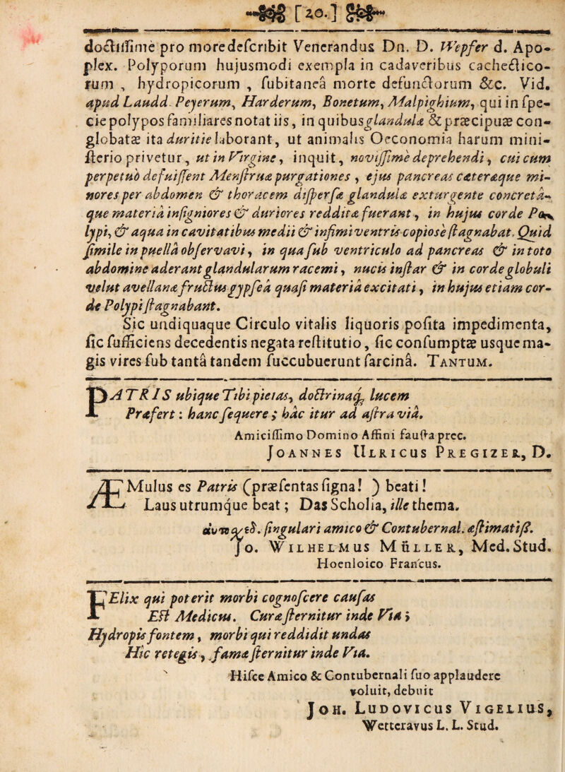HND O,] SfcS-- doclifTime pro moredefcribit Venerandus Dn. D. H7epfer d. Apo- plex. Polyporum hujusmodi exempla in cadaveribus cachectico¬ rum , hydropicorum , fubitanea morte defun&orum &c. Vid, apud Laudd Pejerum, Harderum, Bonetum, qui in fpe- cie polypos familiares notat iis, in quibusglandula Sc praecipuas con¬ globata ita duritie laborant, ut animalis Oeconomia harum mini- fterio privetur, utin lrirgwe, inquit, novijfimedeprehendi, cuicum per pe tub defui fient Menjhua purgatione s , ejus pancreas cateraque mi¬ nores per abdomen & thoracem dtfierfa glandula extur^ente concreta- que materia infigniores & duriores reddita fuerant, in hujus corde P(k\ Ijpiy & aqua in cavitatibus medii & infimi ventris copiose ftagnabat, Quid fimile in ptielld obfervavi, in quafub ventriculo ad pancreas & in toto abdomine aderant glandularum racemi, nucis tnftar & in corde globuli velut avellana f 'rufiusgypfied quafi materia excitati, in hujus etiam cor¬ de Polypi fi agn ab ant. Sic undiquaque Circulo vitalis liquoris pofita impedimenta, fic fufficiens decedentis negata reftitutio, fic confumptae usque ma¬ gis vires fub tanta tandem fuccubuerunt farcina. Tantum. PATRIS ubique Tibi pie i as y doElrinaif lucem Prafert: hancfequere hac itur ad ajtra via» Amiciflimo Domino Affini fau{*a prcc. Joannes Ulricus PlEGIZEIL, D. /CMulus es Patris (praefentasfigna! ) beati! * i—' Laus utrumque beat; Das Scholia, ille thema. eivnq/i$. fingulari amico & Contubernal. aftimattfi. JO. W I L HElMUS M ULLE K, Med.Stud. Hoenioico Francus. fi'Elix qui poterit morbi cognofcere c au fas EFt Medicus. Curafi emitur inde Fia Hydropis fontem, morbi qui reddidit undas Hic retegis, TamaJi emitur inde Fta. Hifce Amico & Contubernali fuo applaudere voluit, debuit Joh. Ludovicus Vigejlius, Wettcravus L. L. Stud.