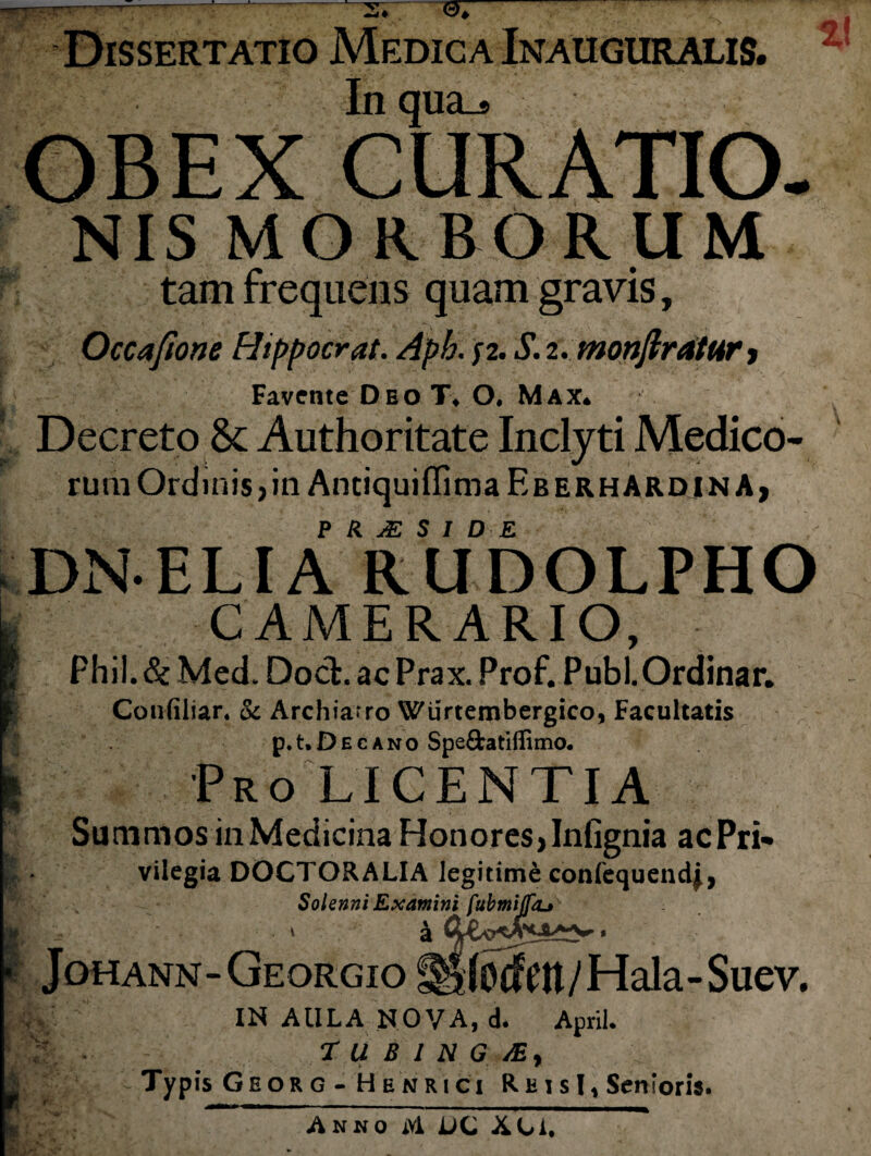 _r„.„---*-3* 0* Dissertatio Medica Inauguralis. Inqua^ OBEX CURATIO. NIS MORBORUM tam frequens quam gravis, Occaftone Hippocrat. Aph. f2. S. 2. monftratur , Favente Deo T» ()♦ Max* Decreto & Authoritate Inclyti Medico¬ rum Ordinis,in Anciquiffima EberhardinA, P R. S I D E DN ELIA RUDOLPHO CAMERARIO, Phil.& Med. Doct.acPrax. Prof. PubLOrdinar. Confiliar. & Archiatro Wiirtembergico, Facultatis p. t. D e c a n o Spefifcatiflimo. Pro LICENTIA Summos in Medicina Honores, Infignia acPri» vilegia DOCTORALIA legitime confequendj, Solenni Examini fubmiflkj v a * JoHANN-GEORGio^jIodeu/Hala-Suev. IN AULA NOVA, d. April. T U B I N G /Ey Typis Georg - Hbnrici ReisI, Senioris. Anno Ai UL A C i.