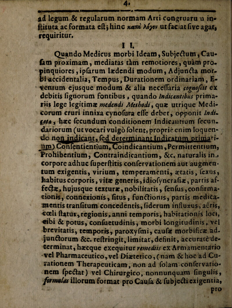 ad legum & regularum normam Arci congruam u in* ftituta ac formata eftjhinc kutx hoycv ut faciat fi ve agat, requiritur* I !♦ Quando Medicus morbi Ideam, Subjeftum, Cau- fam proximam, mediatas tim remotiores, quam pro. pinquiores,ipfarum laedendi modum, Adjunfta mor. bi accidentalia, Tempus, Durationem ordinariam, E- vemum ejusque modum & alia neceflfaria cognofiit ex debitis fignorum fontibus , quando Indicantibus prima¬ riis lege legitimae medendi Methodi, quae utrique Medi¬ corum cruri innixa cynofura cfle debet* opponit Indi» tata* hacc fecundum conditionem Indicantium fecun. dariorum (ut vocari vulgo fotent, proprie enim loquen- do no^ivdicant. fed determinant Indiratirm primati. jjpr>C6nfentientium,Coindicantium*Permittennumt Prohibentium, Contraindicantium* &c* naturalis in^ corpore adhuc fuperflitis confervationem aut augmen* tum exigentis, virium, temperamenti* «etatis, fextis, habitus corporis, vitat generis,idiofyncrafiae, partis af¬ ferat, hujusque texturae,nobilitatis* fenfus,confirma¬ tionis, connexionis* litus, funftioms, partis medica¬ mentis tranfitum concedentis,(iderum influxus, aeris, coeli flatus vrcgionis,anni temporis, habitationis loci, «ibi & potus, confuetudmis, morbi longitudinis, vel brevitatis, temporis, paroxyfmi* caufae morbifica: ad. jun (florum &c*reftringit,limitat*definit, accurate de¬ terminat, haecque ex equitur remediis ex Armamentario ' vel Pharmaceutico* vel Diaetctico, C nam & hoc ad Cu¬ bationem Therapeuticam, non ad folam confervatio¬ nem fpe<flat) vel Chirurgico, nonnunquam Angulis* formulas illorum format pro Caufa & fubjetfli exigentia,