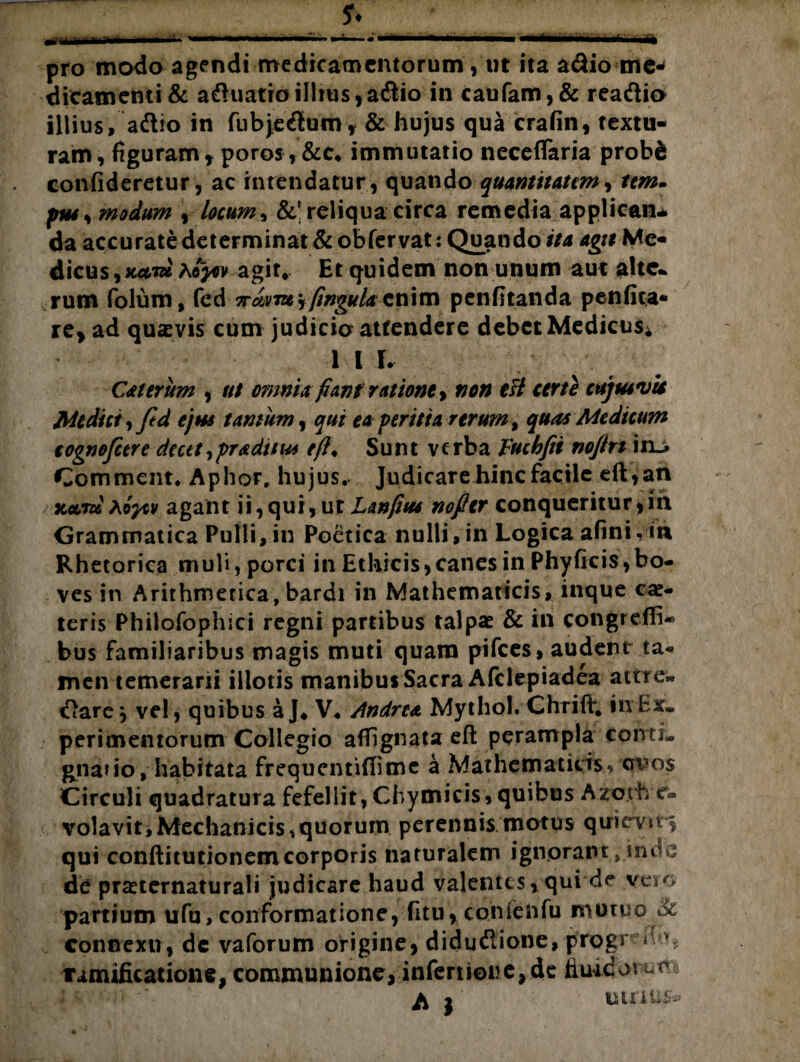 pro modo agendimedicamentorum, ut ita adio me* dicamctni& afruatro illius *a&io in caufam,& reaftio illius, adtio in fubje&um, & hujus qua crafin, textu¬ ram, figuram * poros , &c* immutatio neceflaria probS confideretur, ac intendatur, quando quantitatem, tem- modum * locum, &’reliqua circa remedia applicatu da accurate determinat & ob fervat: Quando'itu agit Me- dicus,jc<tm agit* Et quidem non unum aut alte* rum folum, fed 7rdvm\fingulaenim penfitanda penfita* re* ad quxvis cum judicio attendere debet Medicus* 1 I I. CAt erum , ut omnia fiant ratione, non efi certe cujus vis Mediet, ftd ejus tantum, qui ea peritia rerum, quas Medicum cognofctre decet, pradttu* efi♦ Sunt v c rba Yucbfit nofin i Comment. Aphor. hujus. Judicare hinc facile efi:, an KccTd tiycv agant ii, qui, ut Lanfius nofitr conqueritur , m Grammatica Pulli,in Poetica nulli,in Logica afinivit* Rhetorica muli, porci in Ethicis, canes in Phy ficis, bo¬ ves in Arithmetica, bardi in Mathematicis, inque eae* teris Philofophici regni partibus talpae & in congreffi- bus familiaribus magis muti quam pifces, audent ta¬ men temerarii illotis manibus Sacra Afclepiadea attre» Clare j vel , quibus aj* V. Andre* Mytho!. Chrift. in Ex* perimemorum Collegio affignata efi: perampla conti» gnatio, habitata frequentiffime a Mathematicis, wo$ Circuli quadratura fefellit, Chymicis, quibus Azorh c- volavit,Mechanicis,quorum perennis motus quievit* qui conftitutionemcorporis naturalem ignorant ,• inde de praeternaturali judicare haud valentes, qui de vero partium ufu, conformatione, fitu, conietifu mutuo & connexu, dc vaforum origine, didudlione, progr « Tamificatione, communione, infertione, de fluidorum ^ I uinu&