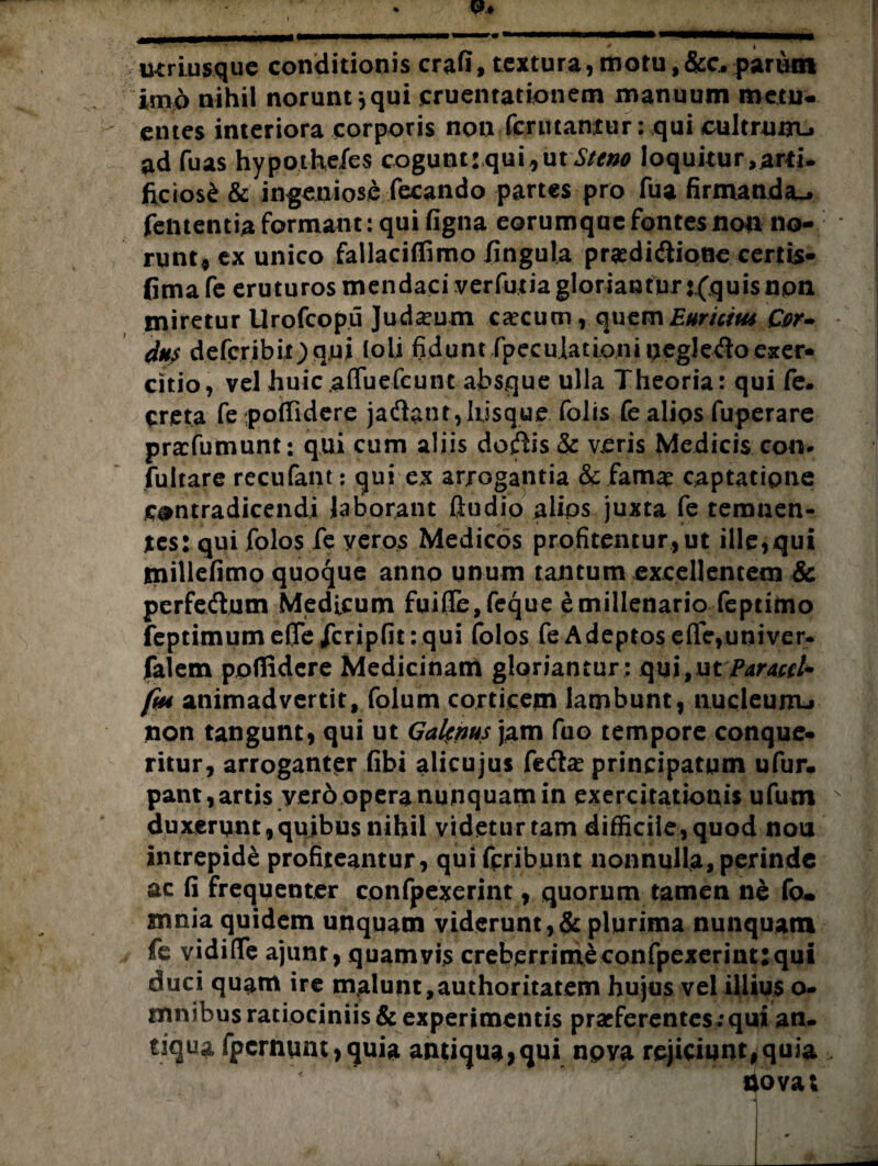 p.* , I immmmmrw **m*mmmmmrnmammmmmaKRt& MNMMMMnnpi * i mriusque conditionis crafi, textura, motu ,&c. pariim imo nihil norunt *qui cruentationem manuum metu¬ entes interiora corporis non (enitantur: qui cultrum-, ad fu as hypothefes cogunt: qui, ut Steno loquitur ,ard* ficios^ & ingeniose fecando partes pro fua firmanda.» fententia formant: qui figna eorumque fontes non no¬ runt* cx unico fallaciffimo lingula prsedi&ione certis- fimafe eruturos mendaci verfutia gloriantur r(quisnon miretur Urofcopu Judaeum caecum, quem£#r#/«* G>r- dus defcribiOqui (oli fidunt fpeculationiuegletfloexer¬ citio, vel huic affuefeunt absque ulla Theoria: qui fe. creta fe poffidere jaftant,liisque folis fe alios fuperare prarfumunt: qui cum aliis doftis & veris Medicis con* fultare recufant: qui ex arrogantia & fam# captatione contradicendi laborant ftudio alips juxta fe temnen¬ tes: qui folos fe yeros Medicos profitentur, ut ille,qui tnillefimo quoque anno unum tantum excellentem & perfeftum Medicum fuiffe,feque e millenario feptimo feptimume0elcripfit: qui folos fe Adeptos efle,univer. faiem ppflidere Medicinam gloriantur: qui,ut Paracri* ftu animadvertit, folum corticem lambunt, nucleum-» non tangunt, qui ut Galenus jam fuo tempore conque¬ ritur, arroganter libi alicujus fe&a* principatum ufur- pant, artis yero opera nunquam in exercitationis ufum v duxerunt, qujbus nihil videtur tam difficile, quod nou intrepide profiteantur, quifpribunt nonnulla, perinde ac fi frequenter confpexerjnt, quorum tamen ne fo* mnia quidem unquam viderunt,& plurima nunquam fe vidifle ajunr, quamvis creb.errimeconfpexeriiu:qui duci quam ire malunt,authoritatem hujus vel illius o- mnibus ratiociniis & experimentis praeferentes ; qui an. tiqua fpernunt > quia antiqua,qui nova rejiciunt,quia ijovat