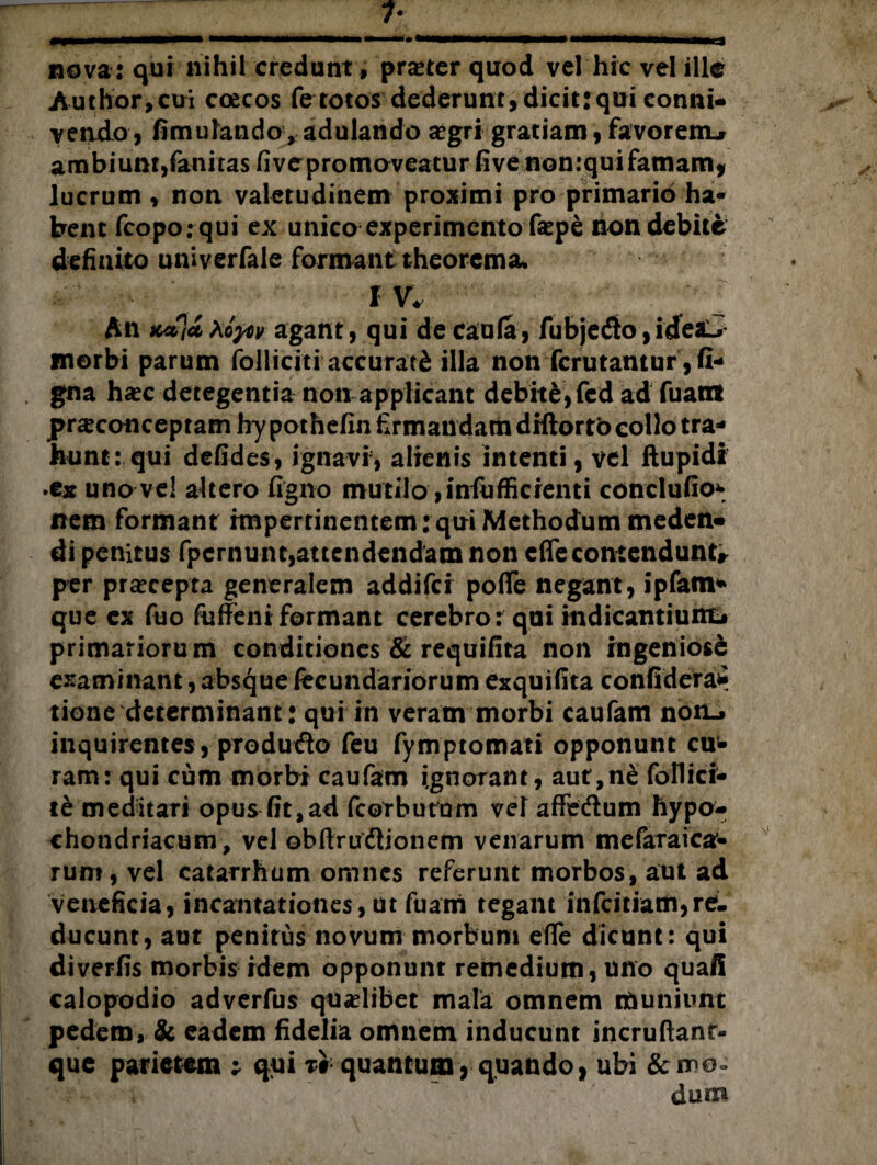 nova: qui nihil credunt, praeter quod vel hic vel ille Author,ciri coecos fe totos dederunt, dicitrqui conni- vendo, fimutando, adulando segri gratiam, favorem^ ambiunt, fanitas fivepromoveatur five nonrqui famam, lucrum , non valetudinem proximi pro primario ha¬ bent (copo: qui ex unico experimento fepe non debite definito univerfale formant theorema. - ‘ ^ IV. An Koyov agant, qui de Caufa, fubjedo, ideJL* morbi parum folliciti accurati illa non ferutantur , fi- gna haec detegentia non applicant debite, fed ad fuatrt praeconceptam hy pothefin firmandam diftortb collo tra¬ hunt: qui defides, ignavi, alienis intenti, vel ftupidi •ex uno vel altero figno mutilo ,infiufficrenti conclufio- nem formant rmperrinentem: qui Methodum meden« di penitus fpernunt,attendendam non c(Te contendunt, per praecepta generalem addifei pofie negant, ipfam* que ex fuo fuffeni formant cerebro: qui indicantiunft primariorum conditiones & requifita non ingeniose examinant, absque fecundariorum exquifita confideraS tione determinant: qui in veram morbi caufam no inquirentes, produdo feu fymptomati opponunt cu¬ ram: qui cum morbi caufam ignorant, aut,n&follici- te meditari opus fit,ad fcorburnm vel affe&um hypo¬ chondriacum, vel obftrudlionem venarum mefaraica’- rum, vel eatarrhum omnes referunt morbos, aut ad veneficia, incantationes,ut fuam tegam infeitiam,re¬ ducunt, aut penitus novum morbum eflfe dicunt: qui diverfis morbis idem opponunt remedium, uno quafi calopodio adverfus qualibet mala omnem muniunt pedem, & eadem fidelia omnem inducunt incruftant- que parietem ; qui t# quantum, quando, ubi & mo¬ dum