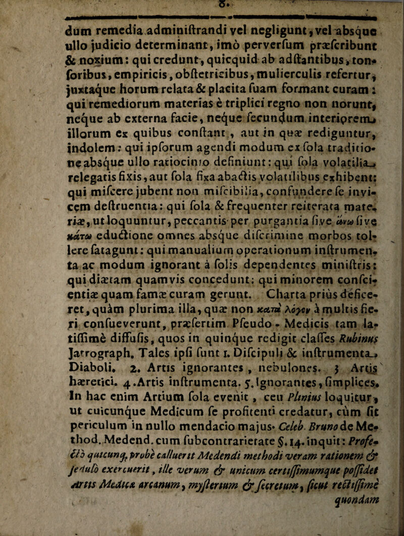dum remedia adminiftrandi vel negligunt, vel absque ullo judicio determinant, imo perverfum praeferibunt & noxium: qui credunt , quicquid ab aditantibus, tont foribus,empiricis,obftetridbus,mulierculis refertur* juxtaque horum relata & placita fuam formant curam; qui remediorum materias e triplici regno non norunt* neque ab externa facie, neque fecuncjum interiprenu illorum ex quibus conflant., aut in qua? rediguntur, indolem; qui ipforum agendi modum ex fola traditio¬ ne absque ullo ratiocinio definiunt: qui fola volatilia^* relegatis fixis,aut fola fixaabaftis volatilibus exhibent: qui mifcere jubent non rnifcibi!ia,confunderefe iiivi» cem deftruentia: qui fola & frequenter reiterata mate, ri<e, utloquuntur, peccantis per purganda fi.ve hutu edutSione omnes absque diferimine morbos tol¬ lere fatagum: qui manualium operationum inftrumen* ta ac modum ignorant a folis dependentes miniftris: qui dictam quamvis concedunt; qui minorem confci- entia? quam famce curam gerunt. Charta prius defice¬ ret, quam plurima ilia, qua? non neti* \oytv a multis fie¬ ri confueverunt, prscfertim Pfeudo - Medicis tam la- tiffime diffufis, quos in quinque redigit clafles Rubinus Jatrograph. Tales ipfi funt i. Difcipuli Sc inftrumenta_. Diaboli, 2* Artis ignorantes , nebulones. $ Actis ha?retici. 4.Artis inftrumenta. 5.Ignorantes,fimpiices. In hac enim Ardum fola evehit, ceu Plinius loquitur * ut cuicunque Medicum fe profitenti credatur, cum fit periculum in nullo mendacio majus» Celeb Brunoic Met thod. Medend.cum fubcontrarierate §. 14.inquit: Profe• clb qaicunc^ probe calluerit Medendi methodi veram rationem & je^iulo exercuerit, ille verum & unicum certifjtmumque fofjidet Artis Medicx arcanum, myjlenum drfecretutn, ficui refli/fimc , quondam