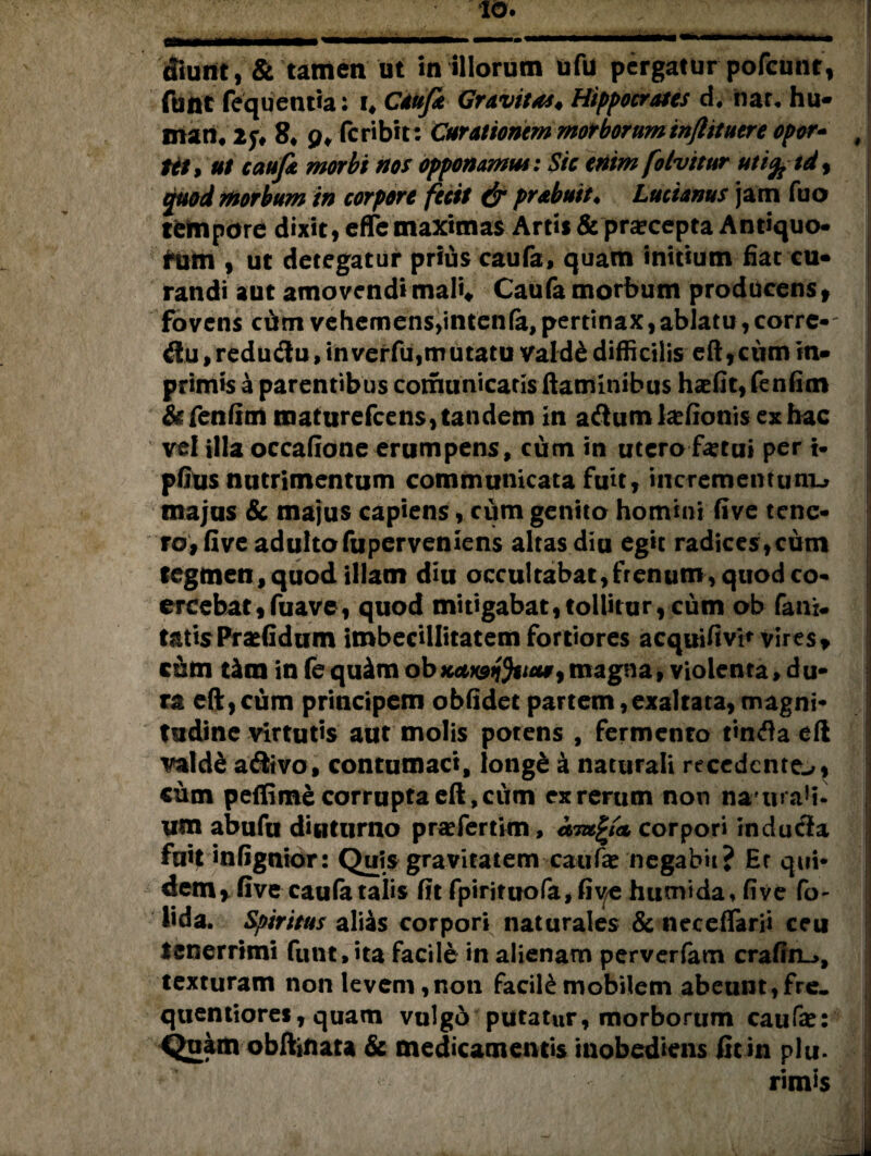 cfmnt, & tamen ut in illorum ufu pergatur pofcunt, ftitit fequentia: i. Caufa Gravitas* Hippocrates d* flat* hu¬ mati. 2f. 8. p. feribit: Curationem morboruminjlituere opor- f Ht9 ut caufa morbi nos opponamus: Sic enim folvitur utify td , quod morbum in corpore fecit & prabuit♦ Lucianus jam fuo tfcftipore dixit, eflfe maximas Artis &pra?cepta Antiquo- ftim , ut detegatur prius caufa, quam initium fiat cu¬ randi aut amovendi mali, Caufa morbum producens f fovens cdm vehemens,intenfa,pertinax,ablatu, corrc-- flu /reductu, inverfu,tnutatu vald& difficilis eft, ciim in- primis a parentibus cornunicaris flaminibus haefit, fenfim &fenfim maturefeens, tandem in a<flumla?fionis ex hac vel illa occatione erumpens, cum in utero fetui per i- pfitis nutrimentum communicata fuit, incrementum^ majus & majus capiens, cum genito homini five tene¬ ro, five adulto fuperveniens altas diu egit radices,cum tegmen, quod illam diu occultabat,frenum, quod co¬ ercebat, fuave, quod mitigabat, tollitur ,cum ob fani* tatis Praefidum imbecillitatem fortiores acquifivi* vir es , cum tkm in fequ&m ob Kdwtftta* 9magna, violenta»du¬ ra eft,cum principem obfidet partem,exaltata,magni¬ tudine virtutis aut molis potens , fermento tincfta efl vald& atSivo, contumaci, iongd a naturali recedente^, cum peflime corrupta eft, cum ex rerum non naiua!i- ym abufu diuturno prafertim, corpori rndutfia fuit infignior: Quis gravitatem caufe negabii? Er qui¬ dem * five caufa talis fit fpirituofa,fiv/e humida, five fo- lida. Spiritus alias corpori naturales & neceflarji ceu tenerrimi funt» ita facile in alienam perverfam crafin~>, texturam non levem,non facili mobilem abeunt, fre. quentiores, quam vulgd putatur, morborum caufa?: Qukm obftjnata & medicamentis inobediens fitin plu. rimis