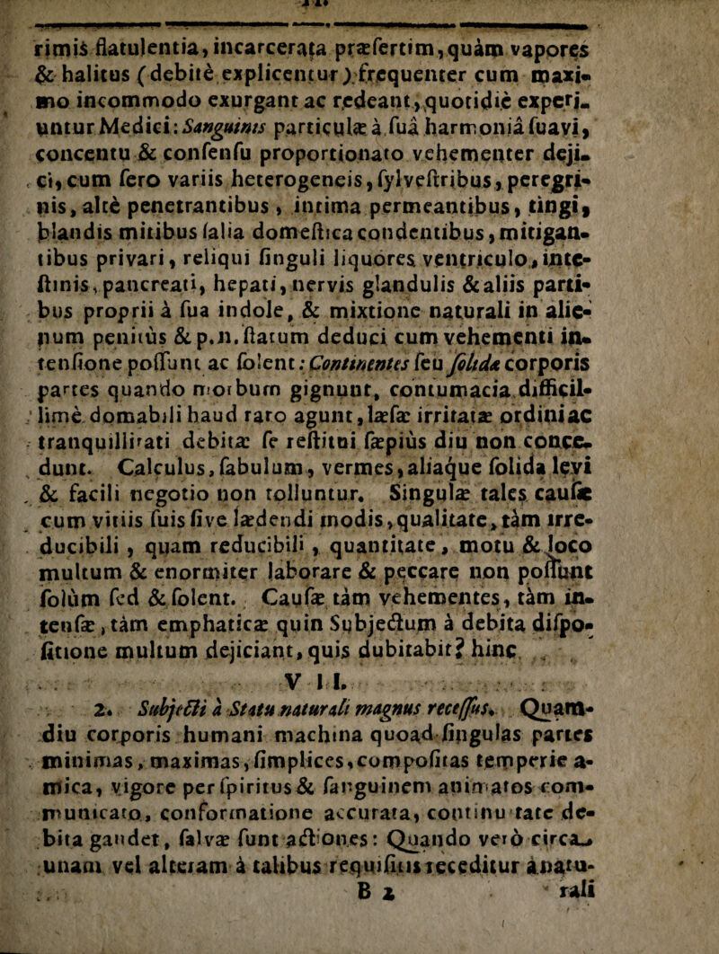 rimis flatulentia, incarcerata pra-fertim,quam vapores & halitus (debile explicentur; frequenter cum maxi« mo incommodo exurgant ac redeant , quotidie experL lintur Medici; Sanguints partiente a fua harmonia fuavj, concentu & confenfu proportionato vehementer deji. , ci,cum fero variis heterogeneis,fyiveftribus, peregrji- nis,alte penetrantibus , intima permeantibus, tingi» blandis mitibusfalia domefticacondentibus,mitigati» tibus privari, reliqui finguii liquores ventriculo,intc- ftinisvpancreati, hepati, nervis glandulis & aliis parti* bus proprii a fua indole, & mixtione naturali in alie* jium penitus &p.n. flatum deduci cum vehementi i|u tenfione poflunt ac folent; Continentes kufiltdacorporis partes quando morbum gignuur, contumacia difficil¬ lime domabili haud raro agunt, tefe irritata? ordini ac tranquillitati debita: fe reftitui fepius diu non conce. dunt. Calculus,fabulum, vermes,aliaque folida levi . & facili negotio non tolluntur* Singute tales caute cum vitiis fuisfive laedendi modis, qualitate, tam irrc« ducibili , quam reducibilf, quantitate, motu & loco multum & enormiter laborare & peccare non ponunt jfblurn fcd & folent. Caute tam vehementes, tam in. tente, tam emphatica: quin Subje&um a debita difpo- fitione multum dejiciant, quis dubitabit? hinc VII. ■ 2* SubjctU a St itu naturali magnus receffus♦ Quatit* diu corporis humani machina quoad fipgulas paries minimas, maximas,fimplices,conipofiias temperie a* mica, vigore perfpiritus& fanguinem animatos com¬ municato., conformatione accurata, coutinu tatc de¬ bita gandet, falvae funt aifbones: Quando vero circa^ unam vel alteram a talibus reqmfiiis receditur aoatu- B z * rali