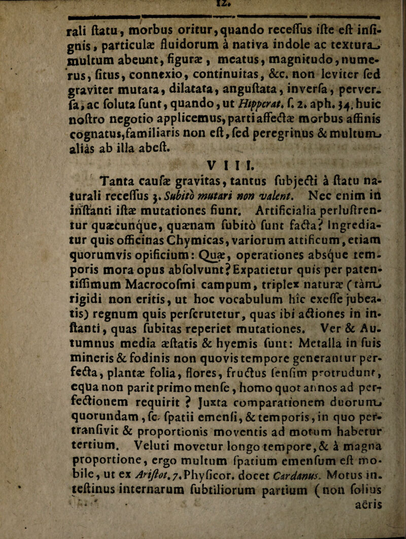 rali (latu, morbus oritur,quando receffus ifte eft infi¬ gat particula fluidorum a nativa indole ac textura., multum abeunt, figura , meatus, magnitudo, nume- rus, (itus, connexio, continuitas, &c. non leviter fed graviter mutata, dilatata, anguftata, inverfa, perver. fa, ac foluta funt, quando, ut Htppcrat♦ f. 2* aph* $4. huic noftro negotio applicemus,partiaffeda? morbus affinis cognatus,familiaris non eft,fed peregrinus &multunu alias ab illa abeft. VIII. Tanta caufa? gravitas, tantus fubje&i a ftatu na¬ turali receffus 3. Subito mutari non valent. Nec enim in inftanti iftae mutationes fiunt. Artificialia perluftren- tur quaccunque, qua?nam fubito funt fafta? Ingredia¬ tur quis officinas Chymicas, variorum attificnm, etiam quorumvis opificium: Quae, operationes absque tem. poris mora opus abfolvunt?Expatietur quis per paten- tiffimum Macrocofmi campum, triplex natura? (tarru rigidi non eritis, ut hoc vocabulum hic exeffe jubea¬ tis) regnum quis perfcrutetur, quas ibi aftiones in in¬ ftanti, quas fubitas reperiet mutationes. Ver & Au¬ tumnus media a?ftatis & hyemis funt: Metalla in fuis mineris & fodinis non quovis tempore generantur per- fefta, planta? folia, flores, frucftus fenfim protrudunt, equa non parit primo menfe, homo quot annos ad per7 feflionem requirit ? Juxta comparationem duorunu quorundam ,fc. fpatii emenfi,& temporis, in quo per- tranfivit & proportionis moventis ad motum habetur tertium. Veluti movetur longo tempore,& k magna proportione, ergo multum fpacium emenfum eft mo¬ bile, ut ex Arijlot, 7 .Phy Gcor. docet Cardanus„ Motus in. teftinus internarum fubtiliorum partium (non folius * ' a£ri$