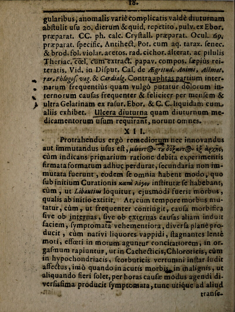 —- .1 . —I—!■!■ III.III !■’— ■■■■»'■■■< ■■■M'.— gularibus;anomalis varie comp Meatis vald£ diu turnam abftulit ufu 20. dierum & quid, repetito , pul v. ex Ebor. praeparat. CC. ph. calc. Cryftall. praeparat.. Ocul.. dp4 praeparat. fpecific* Antihed. Por. cum aq. tarax. fenee. &brod.-fbl.violar.acetos.rad*cichor.alterat, ac pilulis Theriac.Toer. «fOM^xtrad^ papav. compos, farpius rei¬ teratis. Vid. in Difput. Caf. de Mgritud♦ Animi, AHmat♦ ^ rur/Phtogof vag. & Cardialg. Contraaphtas partium inter- * narum frequentius quam vulgo putatur dolorum in- ^ ternorum caufas frequenter & feliciter per menfem & } ultraGelatinam ex rafur.Ebor. &C*CJiquid^rn cuiil, aliis exhibet. Ulcera diuturna quam diuturnum me¬ dicamentorum ufum requirant, norunt omnes. :-■* XI I. Protrahendus ergo remediorum nec innovandus aut immutandus ufus c(19[4,swt@* riijr tyxwi Cum indicans primarium ratione debita experimentis firmata formatum ad huc. per durat, fecundaria non im¬ mutata fuerunt, eodem fe omnia habent modo, quo fub initium Curationis ko,m hoyov inftitutajfe habebant, cum , ut LibAutitu loquitur, ejusmodi fuerit morbus, qualis ab initio extitir. At, cum tempore morbus mu* tatur,cumr ut frequenter contingit rcaufa morbifica five ob internas, five ob externas caufas aliam induit faciem, fymptomata vehememiora, di ver fa plane pro¬ ducit, cum nativi liquores vappidi, ftagnanres lente moti, effoeti in motum aguntur concitatiorem, in or. gafmum rapiuntur, ut in Cachedicis,Chlorotieis, cum in hypochondriacis , fcorbuticis vertumni inftar ludit affe&us, imo quando in acutis morbij^ in malignis, ut aliquando fieri folet, per horas caufa? modus agendi di- verfofima producit fymptomata^tunc utique ad aliud > %& tranfe-