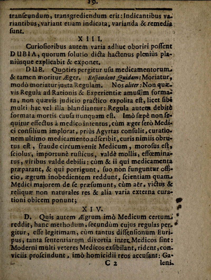 tranfeundura, transgrediendum erit:Indicantibus va¬ riantibus, variant etiam indicata, varianda &.remedia funt* ) « . ’ f X i IT, Curiofioribus autem varia adhuc oboriri poffent D UBIA, quorum folutio dida hademis plenius pla- niusque explicabit & exponet* D UB. <^upties pergitur ufu medicamentoruttu & tamen moritur v£ger, Refpmdentguidam:Moriatur, modo moriatur justa Regulam, Nos#///rr:Non quae¬ vis Regula ad Rationis & Experientiae amuflim forma¬ ta, non quavis judicio pradico expolita eR, licet fibt inulti hac vel illa blandiantur: Regula autem debitd formata mortis caufa nunquam eft, Imb fa?pe non li¬ quitur effedus a medico intentus,cum aegerfero Medi¬ ci confilium implorat, prius Agyrtas confulit,curatio¬ nem ultimo medicamentoadfcnbit,curisnimiisobru« tus eft , fraude circumvenit Medicum , morofus elt , fciolus\ importune rufHcus, valdd mollis, effoemina- tus, viribus valde debilis: cum & ii qui medicamenta praeparant, & qui porrigunt, fuo non funguntur offi¬ cio, aegrum inobedientem reddunt, fcientiam quanu Medici majorem de fe pratfumunt, cum a£r* viduV & reliqua? non naturales res & alia varia externa cura¬ tioni obicem ponunt j fP . - XIV. * D* Quis autem /Egrum im6 Medicum certumi * reddit) hanc methodum.fecundum cujus regulas per»^ gitur, eflfe legitimam * cum tantus diflfcnfionum Euri¬ pus, tanta fententiarimv divortia iiitec.Medicos fint: Moderni multi veteres Medicos exfibilant,rident,con¬ viciis proscindunt , imo homicidii reos accufant: Ga- C z lenu