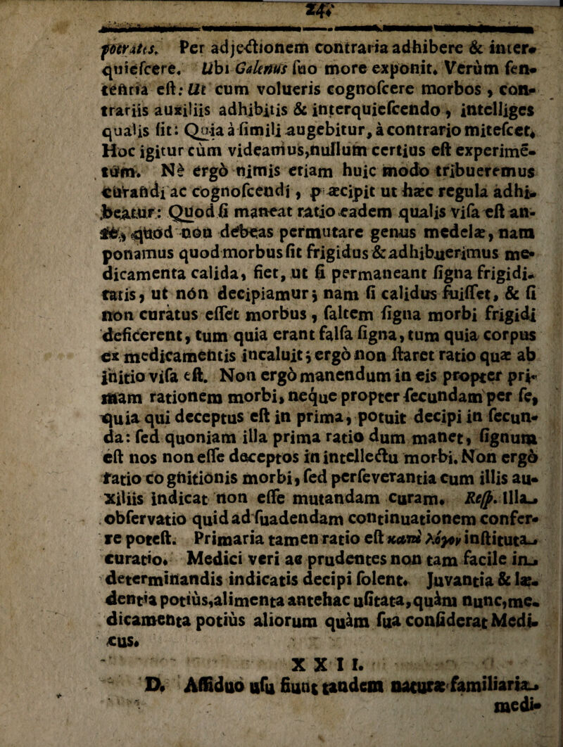 fomtts. Per adjetfionem contraria adhibere & inter# qtiicfcere. Libi Galenus fuo more exponit* Verum len¬ te hn a eft: Ut cum volueris cognofcere morbos , con¬ trariis auxiliis adhibitis & interquiefeendo, intclliges qualis fit: Quiaafimili augebitur, a contrario mitefeet* Hoc igitur cum videaniosydullum certius eft experime- ttfinv N£ ergo nimis etiam huic modo tribueremus cuVaftdi ac cognofceudi, p accipit ut hacc regula adhi- jbe^tUT : Quod fi maneat ratio eadem qualis vifa eft an- quod noti debeas permutare genus medelae, nam ponamus quod morbus fit frigidus&adhibuerimus me» dicamenta calida, fiet, ut 6 permaneant ligna frigidi* tatis i ut n6n decipiamur, nam fi calidus fuiflet, & fi non curatus effet morbus, faltem ligna morbi frigidi deficerent, tum quia erant falfa figna, tum quia corpus ex medicamentis incaluit v ergo non ftaret ratio quae ab initio vifa eft. Non ergd manendum in eis propter pr*«< sitam rationem morbi, neque propter lecundam per fe, quia qui deceptus eft in prima, potuit decipi in fecun* da: fed quoniam illa prima ratio dum manet, fignuna eft nos noneflfe deceptos inintelle&u morbi. Non ergo fatio co gnitionis morbi, fed perfeverantia cum illis au* xiliis indicat non efie mutandam curam» RefpAWx^ obfervatio quidad fuadendam continuationem confer* re poteft. Primaria tamen ratio eft tiyov inftituta-. curatio» Medici veri ae prudentes non tam facile in_» determinandis indicatis decipi folent» Juvantia & lae¬ denda potius,alimenta antehac ufitata,quam nunc,me. dicamenta potius aliorum quam fua confiderat Medi. ' CUS# ' ' •'  ' ' : XXI I. ■ * ’ XX Affiduo ufu fiunt tandem naturae familiaria medi*