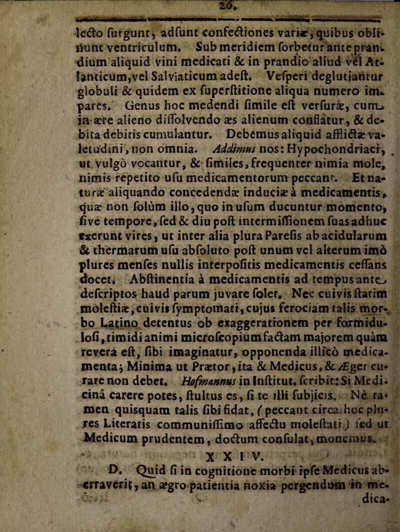 ledo fulgunt, adfunt confediones vari*,quibus obii* mmt ventriculum* Sub meridiem forbetur ante pran. dium aliquid vini medicati & in prandio aliud vel At¬ lanticum,vel Sal viaticum adeft. Vefperi deglutiamur globuli & quidem ex fuperftitione aliqua numero im¬ pares* Genus hoc medendi fimile eft verfurae, curru ia sere alieno dififolvendo aes alienum conflatur , & de¬ bita debitis cumulantur. Debemus aliquid affliflse va¬ letudini , non omnia. Addimus nos: Hypochondriaci, ut. vulgo vocantur, & fimiles,frequenter nimia mole, nimis repetito ufu medicamentorum peccant. Et na¬ turi aliquando concedenda? inducis a medicamentis » qua? non fotum illo,quo inufum ducuntur momento, five tempore, fed & diu poft imermiffionem fuasadhuc cxerunt vires, ut inter alia plura Parefis ab acidularum & thermarum ufu abfoluto poft unum vel alterum imo plures menfes nullis interpofitis medicamentis ceftans docet. Abftinentia a medicamentis ad tempus anto defcriptos haud parum juvare foler, Nec cuivis ftatim moleftia?,cuivis fymptotnati, cujus ferociam talis mor¬ bo Latino detentus ob exaggerationem per formidu- lofi, timidi animi microfcopiumfadtam majorem quam revera eft, fibi imaginatur, opponenda illico medica- menta; Minima ut Praetor,ita & Medicus,&/£ger cu¬ rare non debet. Hofmannus in Inftitut. feribit:Si Medi¬ cina carere potes, ftultus es, (i te illi fubjicis. Ne ra* men quisquam talis fibi fidat, ( peccant circa hoc plu¬ res Literatis communiffimo affc&u moleftati) led ut Medicum prudentem, docftum confilat,monemus. XXI V. D. Quid fi in cognitione morbi ipfe Medicus ab¬ erraverit , an aegro patientia noxia pergendum in me¬ er- . dica- » *