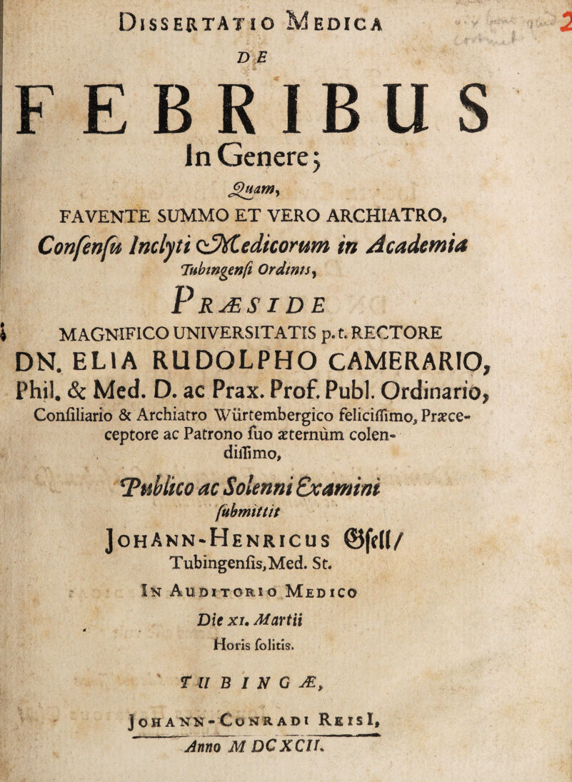 Dissertatio Medica D E FEBRIBUS In Genere j JVuam, FAVENTE SUMMO ET VERO ARCHIATRO, Confenfit Inclyti oJXtedicomm in Academia Tubmgenft Ordints, \ MAGNIFICO UNIVERSITATIS p. t. RECTORE DN. ELIA RUDQLPHO CAMERARIO, Phjl. &c Med. D. ac Prax. Prof. Pubi. Ordinario, Confiliario & Archiatro Wiirtembergico feliciiTuno, Pratce- ceptore ac Patrono fuo sternum colen- diiTimo, 1Tublko ac Solenni Examini (ubrmttit JohAnn-Henricus Tubingenfis,Med. St. In Auditorio Medico Die xi. Martii Horis folitis. T U B I N G jOHANN- CONRADI ReIsI, Anno M DCXClh