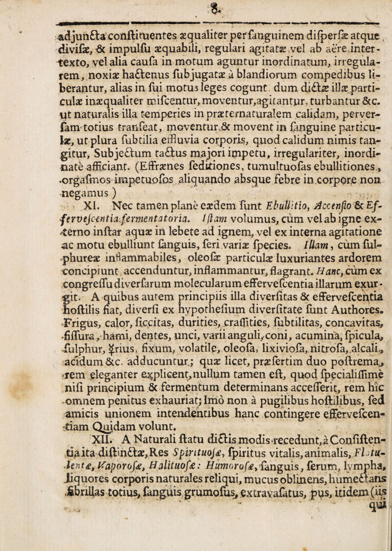 adjun&a coftftituentes ^qualiter perfanguinem difperfie atque, divifae,& impulfu aequabili, regulari agitate vel ab aere,inter¬ texto, vel alia caufa in motum aguntur inordinatum, irregula¬ rem , noxiae ha&enus fubjugate a blandiorum compedibus li¬ berantur, alias in fui motus leges cogunt , dum di£tae illae, parti¬ culae inaequaliter mifeentur,moventur,agitantur, turbantur &c. ut naturalis illa temperies in praeternaturalem calidam, perver- fam totius tranfeat, moventurjk movent in fanguine particu- te, ut plura fubtilia effluvia corporis, quod calidum nimis tan¬ gitur, Subje£tum ta£fcus majori impetu, irregulariter, inordi* nate afficiant. (Efframes fedkiones, tumultuofas ebullitiones $ ^rgafmcs impetupfas .aliquando absque febre in corpore non. negamus ) .» ,XI. Nec tamen plane eaedem funt Ebullitio, j4ccenfw&. Ef~ fervejantiafementatoria, Iflam volumus, cum vel ab igne ex¬ sterno inftar aquae in lebete ad ignem, vel ex interna agitatione ac motu ebulliunt Cmguis, feri variae {pecies. Illam, cum fub» phureae infiammabiles, oleofe particulae luxuriantes ardorem concipiunt accenduntur, inflammantur, flagrant. Hanc, cum ex eongreffu diverfarum molecularum effer vefcentia illarum e^ur« fit, A quibus autem principiis illa diverfitas & effervefceptia oftilis fiat, diverfi ex hypothefium diverfitate fimt Authores. •Frigus, calor, ficcitas, durities, craffities, fubtilitas, concavitas* «fiffura, hami, dentes, unci, varii anguli,-coni, acumina, fpicula* lulphur, ^rius, fixum, volatile, oleofa, lixiviofa, nitrofa,.alcali,, acidum &c. adducuntur; quae licet, pnelertim duo poftrema^ «rem eleganter explicent,nullum tamen eft, quod fpecialiffime nifi principium & fermentum determinans accefferit, rem hic •omnem penitus exhauriat; Imo non a pugilibus hoftilibus, fed amicis unionem intendentibus hanc contingere effervefcen- -tiam Quidam volunt, XII. A Naturali ftatu di£Us xnodis«recedunt,a Confiften- tiaita diftinftae,Res Spintuojfpiritus vitalis,animalis, Flnu- Jent£, Kaporofe, Halituof£: Humorofe, fanguis, ferum, lympha, liquores corporis naturales reliqui, mucus oblinens, humedtans .fibnflas totius, fanguis grumofus, extravafatus, pus, itidem (iis qui