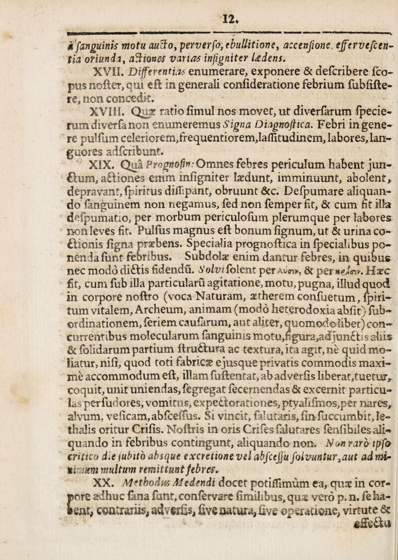 12* gfanguinis motu auffo, perverfo, ebullitione, accenfione. tfftrvefcen- tia oriunda, asiones vanas infigniter Udens, XVII. Differentiis enumerare, exponere & defcribere fco~ pus ttofter, qui eS in generali confideratione febrium fublifte- re, non concedit* ^ XVIII. Quje ratio fimul nos movet, ut diverfarum fpecie- mm'diverfa non enumeremus Signa Diagnofttca. Febri in gene¬ re pulfum celeriorem, frequentiorem,laffitudinem, labores, .lan¬ guores adftribunt. XIX. Qui Prognofin • Omnes febres periculum habent jun- £tum, a&iones-enim infigniter ludunt, imminuunt, abolent, depravant, fpiritus diilipant, obruunt &c. Defpumare aliquan¬ do languinem non negamus, fed non femper fit, <5t cum fit illa defpumatio, per morbum periculofum plerumque per labores non leves fit. Pullus magnus eft bonum lignum, ut & urina co- ftionis ligna p rabens. Specialia prognoftica in Ipeciahbus po¬ nenda funt febribus. Subdolae enim dantur febres, in quibus nec modo diftis fidendu. Solvi folem per Sc per#e<V. Hazc fit, cum fub illa particulam agitatione, motu, pugna, illud quod in corpore noftro (voca Naturam, veherem confactum, fpiri- tum vitalem, Archeum, animam (modo heterodoxia abfit) fub- ordinationem, feriem caufarum, aut aliter, ouomodobbet) con¬ currentibus molecularum fanguin is mot u ,n gura,ad junfti s aliis & fblidarum partium ftruftu?a ac textura, ita agit, ne quid mo¬ liatur, nili, quod toti fabri» ejusque privatis commodis maxi¬ me accommodum eft, illam fuftentat, ab adverfls liberat,tuetmv coquit, unit uniendas, fegregat fecemendas & excernit particu¬ las per fudores, vomitus, expettorationes, ptyalifmos,per nares,, alvum, veiicam,abfceflus. Si vincit, felutaris, fin fuccumbit, fe~ thalis oritur Crifis. Noftris in oris Grifesfalutares fenfibilesalh* quando in febribus contingunt, aliquando non. Nm raro ipfo critico die jubttb absque excretionevelabfcejju fvivuntur 2 aut ad mi- Mimum multum remittunt febres. XX. Methodus Medendi docet potiffimum ea, quae in cor¬ pore adhuc fena funt, confervare fimihbus,qust vero p. n. fe ha¬ bent, commes advtrfis, ftve mtma, five operatione, virtute 6c