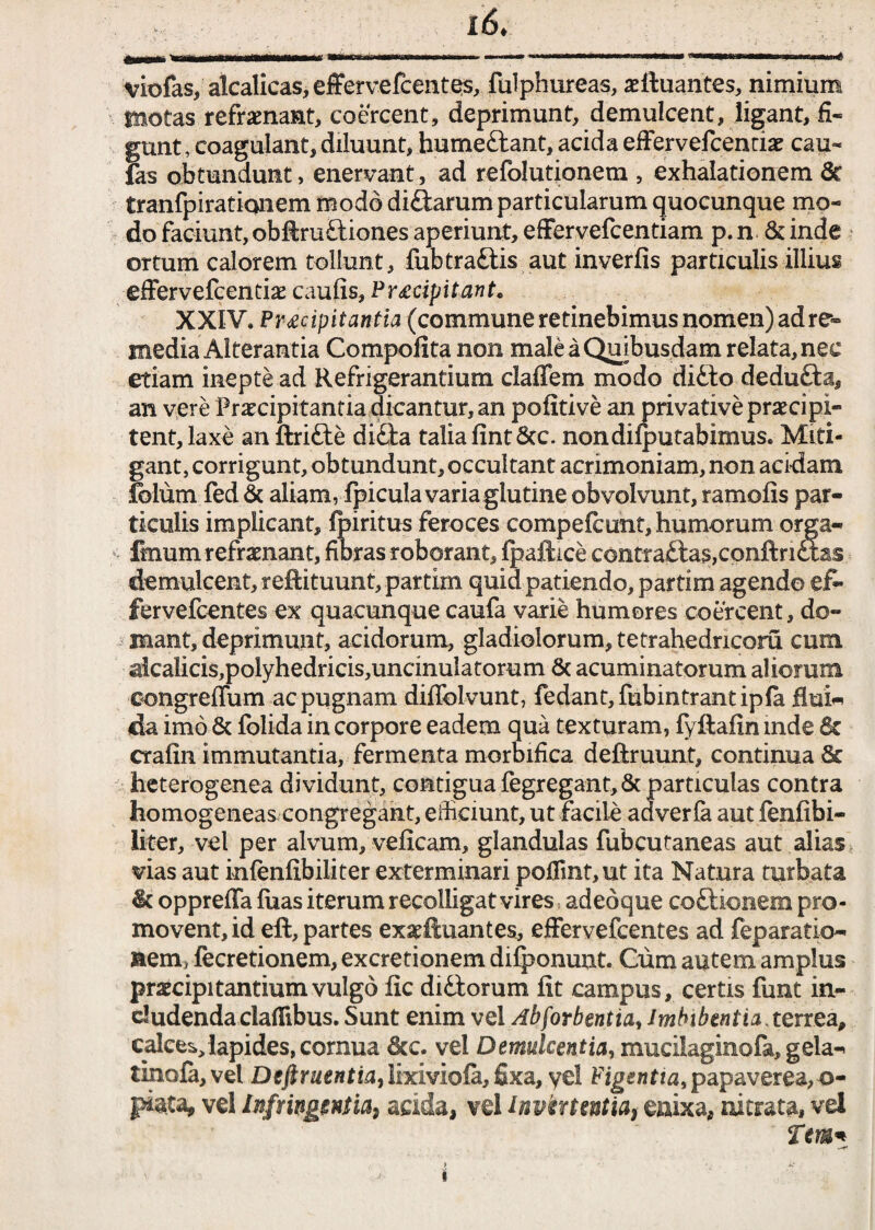 i6t viofas/ akalicas,effervefcentes, fulphureas, aeftuantes, nimium tnotas refrenant, coercent, deprimunt, demulcent, ligant, fi¬ gunt, coagulant, diluunt, bumeftant, acida effervefcentiae cau- fas obtundunt > enervant, ad refolutionem , exhalationem 6c tranfpiraticmem modo di&arum particularum quocunque mo¬ do faciunt, obftruftiones aperiunt, effervefcentiam p.n 6dnde ortum calorem tollunt, fubtraftis aut inverfis particulis illius effervefcentiae caufis, Pr£dpitant, XXIV» Praecipitantia (commune retinebimus nomen) ad re¬ media Airerantia Compofita non male a Quibusdam relata, nec etiam inepte ad Refrigerantium claffem modo ditto dedufta, an vere Praecipitantia dicantur, an pofitive an privative praecipi¬ tent, laxe an ftrifte di£ta talia fintStc. non dilatabimus. Miti¬ gant, corrigunt, obtundunt, occultant acrimoniam, non acidam tolum fed & aliam, fpicula varia glutine obvolvunt, ramofis par¬ ticulis implicant, feiritus feroces compefcunt, humorum orga- ffnum refrenant, fibras roborant, fpaftice contra£tas,conftnctas demulcent, reftituunt, partim quid patiendo, partim agendo ef~ fervefcentes ex quacunque caufa varie humores coercent, do¬ mant, deprimunt, acidorum, gladiolorum, tetrahedncoru cum alca!icis,polyhedricis,undnulatorum St acuminatorum aliorum eongreffum ac pugnam diflbLvunt, fedant,fubintrantipla flui« da imo & folida in corpore eadem qua texturam, fyftafin inde & crafin immutantia, fermenta morbifica deftruunt, continua & heterogenea dividunt, contigua fegregant, & particulas contra homogeneas congregant, efficiunt, ut facile adverla aut fenfibi- liter, vel per alvum, veficam, glandulas fubcutaneas aut alias vias aut infenfibiliter exterminari poflmt,ut ita Natura turbata it oppreffa fuas iterum recolligat vires adeo que coftionem pro¬ movent, id eft, partes exseftuantes, effervefcentes ad feparatio- nemrfecretionem, excretionem dilponunt. Cum autem amplus praecipitantium vulgo fic difiorum fit campus, certis funt in¬ cludenda clafiibus. Sunt enim vel Abforbentia, Imbibentia .terrea, calce^lapides, cornua 6cc. vel Demulcentia, mucilaginola, gela-* tinola,vel Dcftrnentia, lixiviofa, fixa, yel Figentia, papaverea, ©- P*ata, vel Infringentia, acida, vel invertentia, enixa, nitrata, vel Tem* i