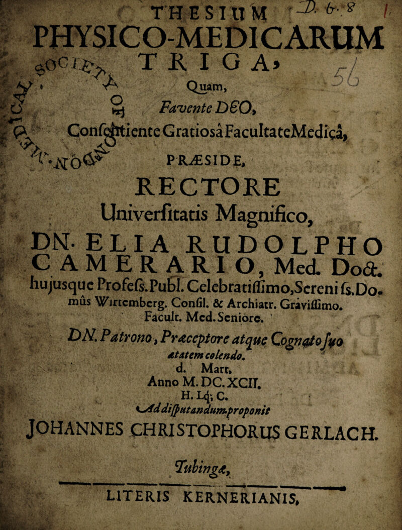 THESIUM ! PHY SI C O-ME £)I CARUM TRIGA» 'A A. Quam, ^ Favente D60» Confehtience Gratiosa FacuItateMcdica, Wti PRiSSIDE, || RECTORE Univerfitatis Magnifico, DN. ELIA RUDOLPHO CAMERARIO, Med. Doft. hujusquc Profe(s.Pu£>l. Cclebrauilimo.Scrcni fs,Do. mus Wmcmbcrg. Confil. & Archiatr. Graviffimo. Facult. Mcd. Seniore. DN. Patrono, Pracepiore atque Cognal&foo dtaiem colendo. ■ d. Mare, ' i Anno M.DC.XCII. !|v . H.L4*,C. Kyid difputandunuproponit JOHANNES CHRISTOPHORUS G E RLAC H. Fulinga, UTERIS KERNERIANIS*