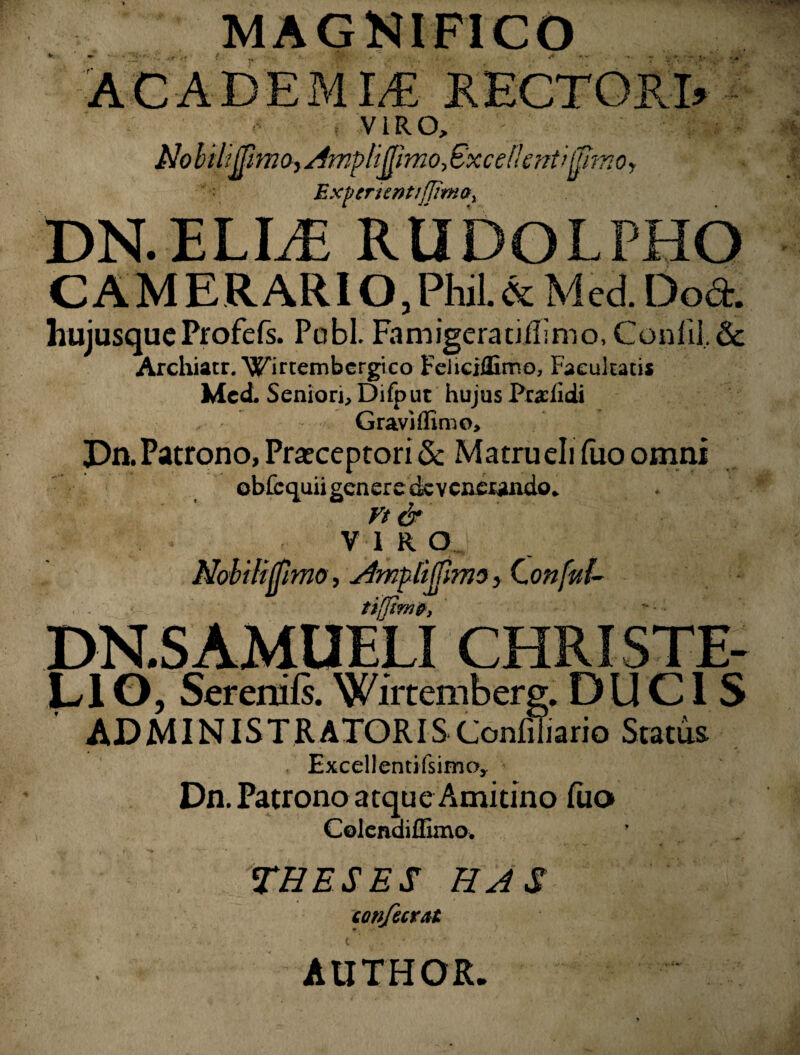 MAGNIFICO A CADE M I,€ R ECTORI» VIRO, (/Ulmo, Amplifiimo, < Exf enentifjirnay DN.ELLE RUDOLPHO CAMERARIO,PhiL& Med. Doct. liuiusqueProfefs. Pobl. Famigeraciilimo, Confil. & Archiacr.^irtembcrgico Feiiciflimo, Facultatis Med. Seniori, Difput hujus Prariidi Gravi (fimo, Pn.Patrono,Praeceptori5c Matruelifuoonmi obfcquii genere dc veneundo. Vt & VIRO Nobilifpmo, AmplijHmo, Conful- tiffime, DN.SAMUELI CHRISTE- LIO, Sereniis. Wirtemberg. DUCIS ADMINISTRATORIS Confiliario Sratus Excel! enti fsimoy Dn. Patrono atque Amitino luo Colendiffimo. THESES HAS confictat AUTHOR,