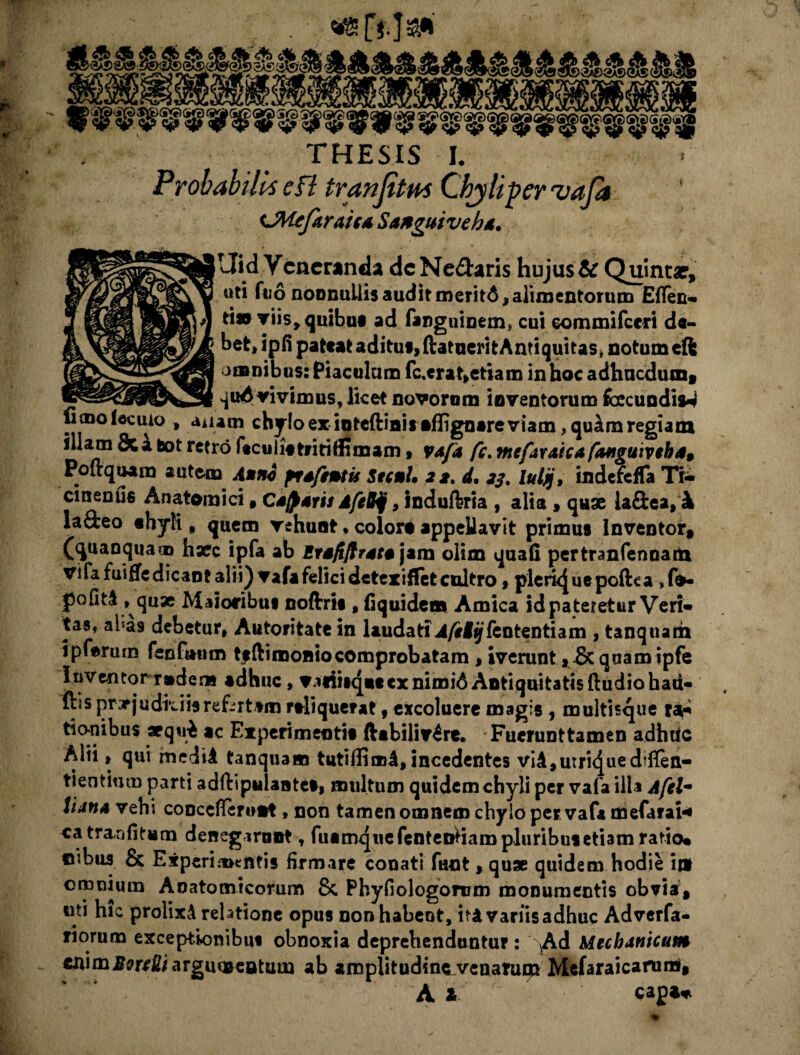 S(SS^(S« THESIS L Probabilit e fi tranfitm Chyli per vafa iMefaraica Satguivehd. |Uid Veneranda deNe&aris hujus tc Quinta?, ' uti fuo noonuilis audit meritA, alimentorum Eflen- ti» viis, quibus ad fanguinem* cui commifccri de¬ bet, ipfi pateat aditut, ftatuerit Antiquitas» notum eft omnibus: Piaculum fc,erat>etiam in hoc adhucdum, ___ quAvivimus, licet novorom inventorum fecundis^ umolecuio , anam chylo ex inteftini* aflignare viam , qu^m regiam illam &a bot retro ftculistritiffimam, vafa fc. mefaxaicafanguiveha9 Poltquam autem Atnv ftafemis Stent, 22. d, 23. luljj, indefeffa Tr- cmenus Anatomici, Cacaris AfeBjj, indufbria , alia , quae ia&ea, k la&eo «hyli, quem vehunt, colore appellavit primus Inventor, (quanquam haec ipfa ab Ersfiflrata jam olim quali pertranfennaiti vi fafuiffe dicant alii) vafa felici detexi flet cultro , plerkjue poftea ,fe- pofitA , qux Maioribus noftrts , fiquidem Amica id pateretur Veri¬ tas, aba9 debetur, Autoritate in laudati .4/sfif fententiam , tanquam 5pf«rurn fenf»um ttftimoniocomprobatam , iverunt, & quamipfe Inventoirtedens adhuc, va«iitq*tex nimi6 Antiquitatis ftudiohad- ftss prvjudkiisrefertam rtliquerat, excoluere magis, multisque ra¬ tionibus aequi ac Experimentis ftabiliv£re. Fuerunttamen adhuc Alii, qui medii tanquam tutiffimi, incedentes viAjUtrujueddTen- tientium parti adftiputantes, multum quidem chyli per vafa illa Afelm lian* vehi conceflerwnt, non tamen omnem chylo per vafa mefaraH catra nfitum denegaront, fusmquefcnteDtiara pluribus etiam ratio* ©ibus & Experimentis firmare conati fant, quae quidem hodie ij» omnium Anatomicorum 8c Phyfiologorum monumentis obvia, uti hic prolixi relatione opus non habent, iri variis adhuc Adverfa- riorum exceptionibus obnoxia deprehenduntur : Ad Mechanicam «nim^r^iargmaseatum ab aroplitudsne_venarui» Mefaraicarum, A X capa*