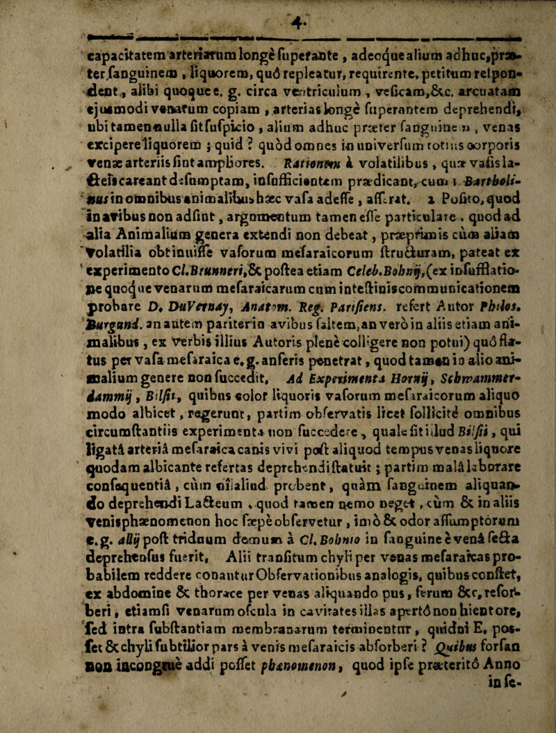 capacitatem arteriarum longe fupefaDte , adecque alium ad huc,pr3»- ter (anguine® , liquorem, qu6 repleatur, requirente, petitum reipon- dent, alibi quoque e. g. circa ventriculum , ve(karo,&c. arcuatam ejusmodi venatum copiam , arterias longe fnperantem deprehendi, ubi tamen «ulla (it fufpicio , alium adhuc pneter fangninem » venas cxcipereliquorem ; quid ? quodomnes inuniverfuzn totiusoorporis venae arteriis fint ampliores. Rattonm i volatilibus» qu* vafis la- fteficarcantdsfumptam, 'mfafficientcm praedicant, cum i B*rtboli- nus in omnibus animalihui» haec vafa adefTe , atflrat* i Polito, quod in avibus non adfint, argnmectum tamen efle particulare . quod ad alia Animalium genera extendi non debeat, praepfunis cum aliam Volatilia obtinuifle vaforum mefaraicorum ftru&uram, pateat ex 5 experimento CLBntnnerifepoftea etiam Celel*Bobfjij,(ex infuffiatio- me quojae venarum mefaraicarum cum intcfliniscommucicationem probare D, DuVnnay, Anatm. Rcg. Partfiens. refert A utor Pbiles. hurguni. an autem pariterio avibus faitem,an veroin aliis etiam arii- xnaUbus, ex verbis illius Autoris plene colligere non potui) qu6 fla¬ tus per vafamefaraicae*g.anferis penetrat, quod tamen ia alio ani* Kalium genere non fuccedit, Ad Expetintent* Hornij, ScbtrA?nmer- dammij, Bilfit, quibus «olor liquoris vaforum mefaraicorum aliquo modo albicet, regerunt, partim obfervatis licet folllcit^ omnibus circumftantiis experimenta uon fuccedere ^ quale fit hlud Bilfti, qui ligat A arteria meftraica canis vivi poft aliquod tempus venasliqtiore quodam albicante refertas deprehendi ftatust; partim malAlaborarc confaquentU, cum «ilalind probent, quam fangatnem aliquai*» do deprehendi LaSeum » quod tamen nemo neget, cum & in aliis Venisphaenomenon hoc faepeobfervetur, imo& odor aflumptonmi f.g. allijpoft triduum demuvi a CLBobnio in faoguineevenAfe&a deprehenfus fuerit, Alii tranfltum chyli per venas mefarafcas pro¬ babilem reddere conauturObfervatiombusanalogis, quibus conftet, cx abdomine & thorace per venas aliquando pus, ferum &ctrefoN beri, etiamfi venarum ofctila in cavitates illas aptrtd non hient ore, Ted intra fubftantiam membranarum termioentnr, quidni E, pos- fet & chylifubttUor pars a venis mefaraicis abforberi ? jQuibus forfan BOA incongrue addi peflet pbxnouienon, quod ipfe proterito Anno