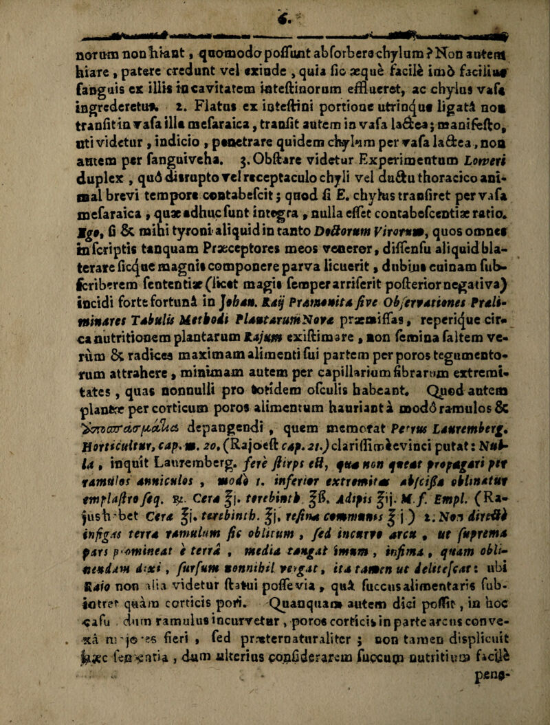 narum nonhktnt, qaomodapofflwit abforber8chylum?Non autem hiare ,patere credunt vel exinde , quia fio aeque facite im6 facilia» fanguis ex iliis in cavitatem inteftinorum efflueret, ac chylus vaf» ingrcderetufi. 2. Flatas ex inteftini portione utrinqut ligati no» tranfitin vafa ilia mefaraica, tranfit autem ia vafa la&ea; manifefto, uti videtur, indicio , penetrare quidem chykm per vafa la&ea ,no» amem per fanguiveha. g.Obftare videtur Experimentum Loweri duplex , quAdisrupto vel receptaculo cbjli vel da&u thoracico ani* mal brevi tempore contabefcit 5 qnod fi E. chyhis traofiret per vafa mefaraica , quae adhuc funt integra , nulla efflet contabefcentiae ratio» Mgo, fi & mihi tyroni aliquid in tanto Doliorum Viror*a», quos omnef tnferiptis tanquam Praeceptores meos veneror, difflenfu aliquid bla¬ terare ficque magnis componere parva licuerit, dubius cuinam fub- feriberem fententiat (licet magis feroperarriferit pofterior negativa) incidi forte fortun& in Jobau. Raij Pratnomtafive Ob/croariones Prali- minares Tibulis Methodi PlautarumNova prseaifflas, reperi<|ue cir* canutritionem plantarum Rajum exiftimsre , ion (emina faltem ve¬ rum & radices maxitnam alimenti fixi partem per poros tegumento¬ rum attrahere» minimam autem per capillarium fibrarum extremi¬ tates , quas nonnulli pro totidem ofeuiis habeant» Quod autem planfcx per corticum poros alimentum hauriant a modo ramulos & zazrdrpaZia, depangendi , quem memofat Petrus Lauremberg. Horticultur,cap,m. 20*(Raj6eft ra^.z/.Jclarifflrrteevinci putat: Nub* ia , inquit Lauremberg. fere fiirps eft, q tta non queat propagari ptt tamufos anniculos , modo r. inferior extremitas abfeifia oblinatur tmplaftro feq. $£. Cera %\. terebintb £8» Adipis ^ij. M.f Empl. (Ra- |ush bet Cera fj* terebintb. |j, rtfina communis | j ) 1. Noi dirrifi infigas terra ramulum fic oblitum , fed incurro arcu , ut fuprema pars promineat e terra , media tangat imum , infima , quam obii- nendam d^xi, furfum nonnihil vergat, ita tamen ut delttcfcat: ubi Raio non alia videtur ftatui pofflevia , quA fuccus aliroentaris fub- intrer quam corticis poti» Quanquaot autem diei poflit, in hoc cafu / dum ramulus incurvetur » poros corticis in parte arcus conve¬ xa nrj©*es fieri , fed prneternaturalitcr ; oon tamen displicuit jhxc feff^nria 1 dum ulterius pqjafideraxem fuccupo nutritium facili '•«ii ■ « c * pen»-