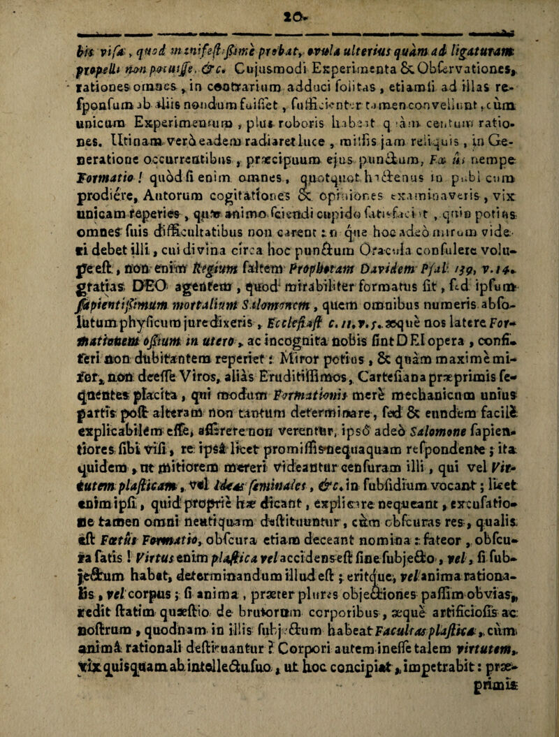 10» bi* vifa y quod m imfefhfime probat, evula ulterius quam ad ligaturam ptepelli nmpmuip, &c, Cujusmodi Experiiiisnta &.Obkrvationes,, * rationes o rases, ,in contrarium adduci foiitas, etiamii ad illas re> fponfura ab-4iis nondum fuifiet, fufictenfcr tamen .convellunt fcum unicum Experimentum , plus roboris habeat q hn centum ratio¬ nes. lltinamverd eadem radiaretluce , roilfis jam reliquis, \n Ge¬ ne ratio ne occurrentibus , praecipuum ejus punchum. Fx th nempe Formatio! quod fi enim amnes, apotquothi&enus in pubicum prodiere, Autorum cogitationes & opiniones examinaveris-, vix unicamteperi es , qu*r animo Gziertxdt cupido fat^faci t , quin poti r*s; omneS fuis difficultatibus non carent tn que hoc adeo mirum vide ci debet illi , cui divina circa hoc pu-ndum Oracula confuleie volu¬ pe eft , non en in* fttgtttm faltem- Prophetam Davi dem Pfal- /39, v.ia*. gfatias; DEO agentem , quod' mirabiliter formatus £t, ftd ipfunfc fdpientifimum mottalium S ihrmncm, quem omnibus numeris abfo- llitumphyficum juredixeris, Ecclefiaft c. //,?>/.. seque nos latere For* mati cum 0fi tum m utero»ac incognita nobis fint DEI opera , oonfi. feri non dubitantem reperiet i Miror potius , & quam maxime mi- JTorx non deeiTe Viros, alias Eiruditiffimos, Cartefiana pr ne primis fe- qnentes placita, qui modum Fumationis mer£ mechanicum unius partis poft alteram non tantum determinare, fedi & eundem facili explicabilem effe* afllrerenon verentur, ips6 adeo Salomone fapien- tiores libi vili, re: ipsi licet p ro mi ffismequaquam refpondente ; ita: quidem , nt mitiorem mereri vi dea n tur cen fura m illi, qui vel Vir* tutem plafticam,, vel Ideas feminal es, &cAn fubfidiumvocant; licet enim ipli, quid proprie hae dicant, explicare nequeant, excufatio» ne tamen omni nenti quam daftitimntur, ccLm obfcuras res , qualis eft Fatue Formatio, obfcura etiam deceant nominafateor , obfcu- ta fatis! Virtus tnim plaftica w/accidens eft finefubje£fco, vel, fi fub- je&nm habat, determinandum illud eft ; eritque, vel'anima rationa¬ lis,, velcorpus; fi anima, praeter pluris objectiones paffimobvias,, redit ftatim quaeftio de brutomm corporibus, xque artificiofis ac noftrum , quodnam in illis fubj.£tum habeat Facultas plafticd * cum. animi rationali deftfcuantur ? Corpori autem ineffe talem virtutem» yix quis quam ab intclk&ufuo , ut hoc concipiat * impetrabit: prae- primis