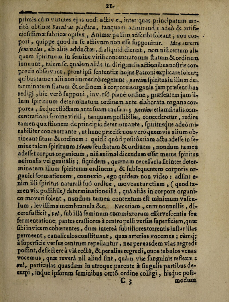 primis cikn virtutes ejusmodi a£fcive,, inter quas principatum mev lito obtinet Facultas pUfitCA, t an quam admiruicU* adeo & artifi* ciofiilimae fabricae opi fex , Animae paflim adfcribi foleant, non cor*. * pori, quippe quod in fe a&ivnm non elfe fupponitnr. Ide a autem fimmaln, ab aliis addu&ae > fialiqaid dicunt, non nificertum alu quem fpirituum in (emine virili concentratorum (latum&ordineox innuunt, talem fc, qualem alias in dirigendiia^kmibusnoftriscor^ poreis obfervant, prout ipfi fententiae hujus Patroni«cpiicarefoleutj quibus ta men alii non immeritoregeruat, parum fpiritus in illum dew terminatum (latum & ordinem a corporei sargum* jampnefeotibus redgi^hic vero fupponi, iov.rfd plane ordina *praefeatem jam iL Ium fpirituum determinatum ordin.em.aote elaborata organa cor- porea r ftccjue effidum ante fuam cauCi r=;; parum eiiamiltaUs ocm* centratia in femine virili, tanquampofiibilis, concederetur , redire tamen qua(lionem deprincipio determinante, fpiritustjue adeomi* rabiiiter conceotrante , ut hunc praecife noo vero quemvis alium ob. tineant litum & ordinem : quid? quo dpofito etiam a&uadefiein fe- mine talem fpirituum Ideam feu (latum & ordinem , nondum tamen adeflet corpus organicum , ni fi animal dicendum effet merus fpiritus ani malis vel genitalis; fi quidem , quatnam neceflaria fit inter deter¬ minatum illum fpirituum ordinem , & fubfequentem corporis or¬ ganici formationem', conntxrio , ego quidem non video : adfint c- nim illi fpiritus naturali fu<$ ordine , move an tu retiam , ( quod ta¬ men rixpofiibilej determinatione illd qu4 alias in corpore organi co moveri folent, nondum tamen contextum eflr minimum vafeu- lum , levifiima membranula Sic. Ner etiam r cum nonnullis , db- cerefufficit, vel, fub 1114 feminum commixtorum efferve fc enti a fe» fermentatione, partes cralliores 4 centro pelli verfiis fuperficiem,quse fibi invicem cohaerentes, dum interea fubtiliores torrentis infiar illas permeent, canaliculos conflituant, quas arterias vocemus; cum(j; a fuperficie verfus centrum repellantur, necpereasdem vias regredi poffint, defle&ere a vi4 re&4, & per alias regredi, ques tubulos venas vocemus, quae revera ntl aliud fint, quam viae (anguinis reflexae t Vtl* particulas quasdam in utroque parente 4 fingulis partibus de- cerpi linque ipforma feminibus certo ordine colligi, hisque pofir- “ ' C $ modium