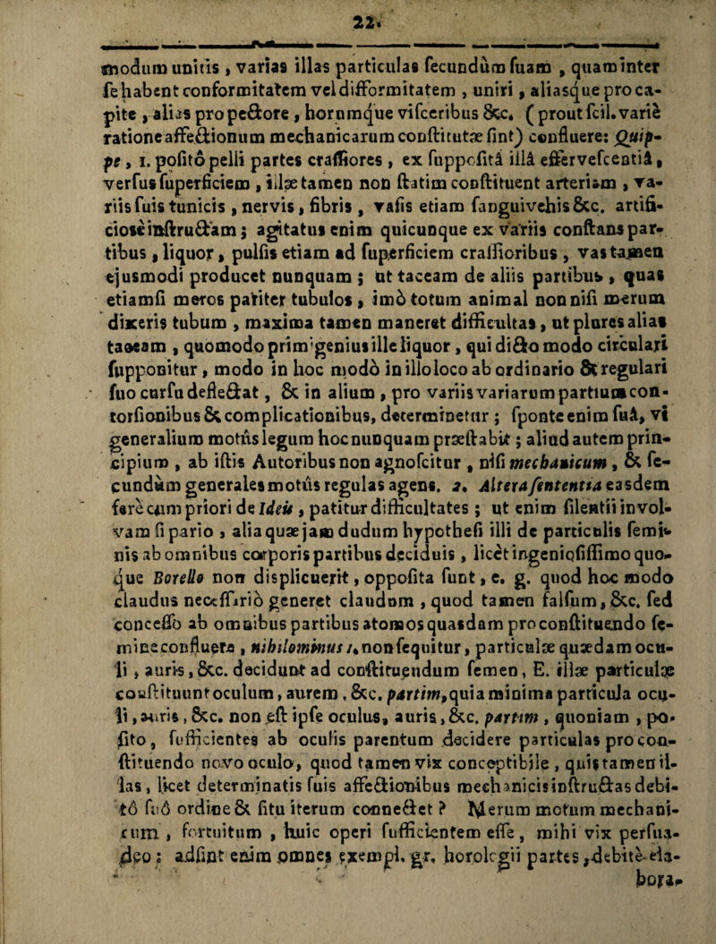 22» , ■ II— —■■■■ — I I .— I ■ .^1 .. * «nodum unitis , varias illas particulas fecundum fuam , quaminter fehabentconformitatem veldifformitatern , uniri, aliasque pro ca¬ pite , alias pro pedore , hornmque vifceribus &c* ( prout fcil. varie ratione afFe&ionum mechanicarum conftitutaefint) confluere: Quip¬ pe , i. polito pelli partes craffiores , ex fuppofit& iili eflfervefcentid, verfusfuperficiem , illae tamen non ftatim conftituent arteriam , va¬ riis fuis tunicis , nervis, fibris , vafis etiam fanguivehis&c. artifi¬ ciose ittftru&am; agitatus enim quicunque ex variis conflanspar¬ tibus , liquor, pulfis etiam ad fuperficiem crallioribus , vastaj»en ejusmodi producet nunquam ; ut taceam de aliis partibus , quas etiamfi meros pariter tubulos , imb totum animal nonnifi merum dixeris tubum , maxima tamen maneret difficultas, ut piares alia» taoeam , quomodo prim;geniut ille liquor, qui dido modo circulari fupponitur, modo in hoc modo in illoloco ab ordinario 8tregulari fuo curfudefiedat, & in alium , pro variis variarum partium con- torfionibus & complicationibus, determinetur ; fponte enim fu«t, vi generalium motus legum hoc nunquam prseftabit; aliud autem prin¬ cipium , ab iftis Autoribusnon agnofcitur , nili mechanicum, & fe¬ cundum generales motus regulas agens. 2, AlterafententtazzsdQm fere cum priori de Ideis, patitur difficultates; ut enim fileatii invol¬ vam fi pario , alia quae jam dudum hjpothefi illi de particulis femfc» nis ab omnibus ccarporis partibus deciduis, licet mgeniqfiffimo quo¬ que Botello non displicuerit, oppofita funt,e. g. quod hoc modo claudus neccffirib generet claudum , quod tamen falfum,&c. fed conceflb ab omnibus partibus atomos quasdam proconftituendo fe¬ mina confluere , nihilominus /«nonfequitur, particulae quaedam ocu¬ li , auris, 6cc. decidunt ad confHtueudum femen, E. illae particuiqe coufiituuntoculum, aurem. &c. pjrriw,quia minima particula ocu¬ li , auris, Scc. non jeft ipfe oculus, auris > &c. partim , quoniam , po« fito, fufficientes ab oculis parentum decidere particulas pro con- ftituendo novo oculo, quod tamen vix conceptibjle , qnistamenil¬ las, licet determinatis fuis affe&ionibus mechanicis inftru&asdebi¬ to fu 6 ordine & fi tu iterum conne&et ? lylerum motum mechani¬ cum , fortuitum , huic operi fofficientem cfie, mihi vix perfua- idpo; adfiut enim omnes exempb gr, horolcgii partes,debite-eia-