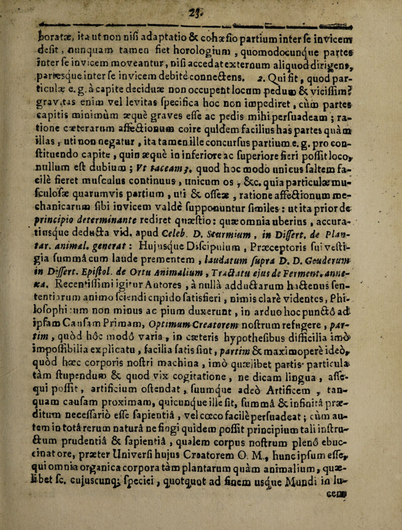 2J. foratae, it a ut non nili ada ptatio & eohgefio partium inter fe invicem defit» nunquam tamen fiet horologium , quomodocunque parte# inter fe invicem moveantur , Difiaecedatexternum aliquoddirigen*,, partesqueinterfe invicem debite conne&ens. «2. Qui fit, quod par¬ ticulae e. g. a capite deciduae non occupent locum pedu® & viciffim? grav.Us enim vel levitas fpecifica hoc non impediret, cum partes capitis minimum aeque graves efle ac pedis mihiperfuadeam ; ra- tione ceterarum affe&ioaufa coire quidem facilius has partes quam illas j Uti non negatur , ita tamen illeconcurfus partium e,g. procon- ftituendo capite , quin seque in inferiore ac fuperiore fieri poffitloco* nullum eft dubium ; Vt taceam;, quod hoc modo unicus faltein fa¬ cile fieret mufculus continuus, unicum os y &c* quia particula mu* fculofae quarumvis partium , uti &, oflex , ratione afFe&ionum me¬ chanicarum fibi invicem valde fuppo*iuntur fimiles : utitapriorde principio determinante rediret quseftio: quae omnia uberius» accura* tiusque dedu&a vid. apud Celeb. D. S*mmium , in Dffert, de PUn- tar. animal, generat: Hujusque Difcipuium , Praeceptoris fui vefti- gia fummAcum laude prementem , laudatum fupra D, D. Gmderum in Differt. Epi/tol. de Ortu Animalium, TraSatu ejus de Fermetrt* anne¬ xa, Recentiffimi igitur Autores ,anulla addu£farum hi&enusfen- tentnrum animo fcknd i cupido fatisfieri, nimis clare videntes, P hi- lolophittim non minus ac pium duxerunt, in arduo hoc pun£t6 adt tpfam Canfiim Primam, Optimum Creatorem noftrum refugere , par- tim , quod hdc mod6 varia » in eseteris hypothefibus difficilia imb im-poffibilia explicatu, facilia fatisfint, pattim & maximopereideo* quod h’Xc corporis noftri machina , imo quaelibet partis* particula tam ftupendu® quod vix cogitatione , ne dicam lingua , affe- quipoffit, artificium oftendat,. fuumque adeo Artificem r tan- quam caufam proximam, quicunque ille fit, fummi & infiniti prae¬ ditum necetfario effe fapientii , vel cocco facileperfuadeat; cum au¬ tem in tot&rerum naturi nefiogi quidem poffit principium talunftru- ftum prudenti^ & fapientii , qualem corpus noftrum plen<$ «buc¬ cinatore, praeter Univerfi hujus Creatorem £>. M,t huncipfumeffey qui omnia organica corpora tam plantarum quam animalium ^quae- libet fc. cujuscunq; fpedei, quotquot ad finem usque Mundi in