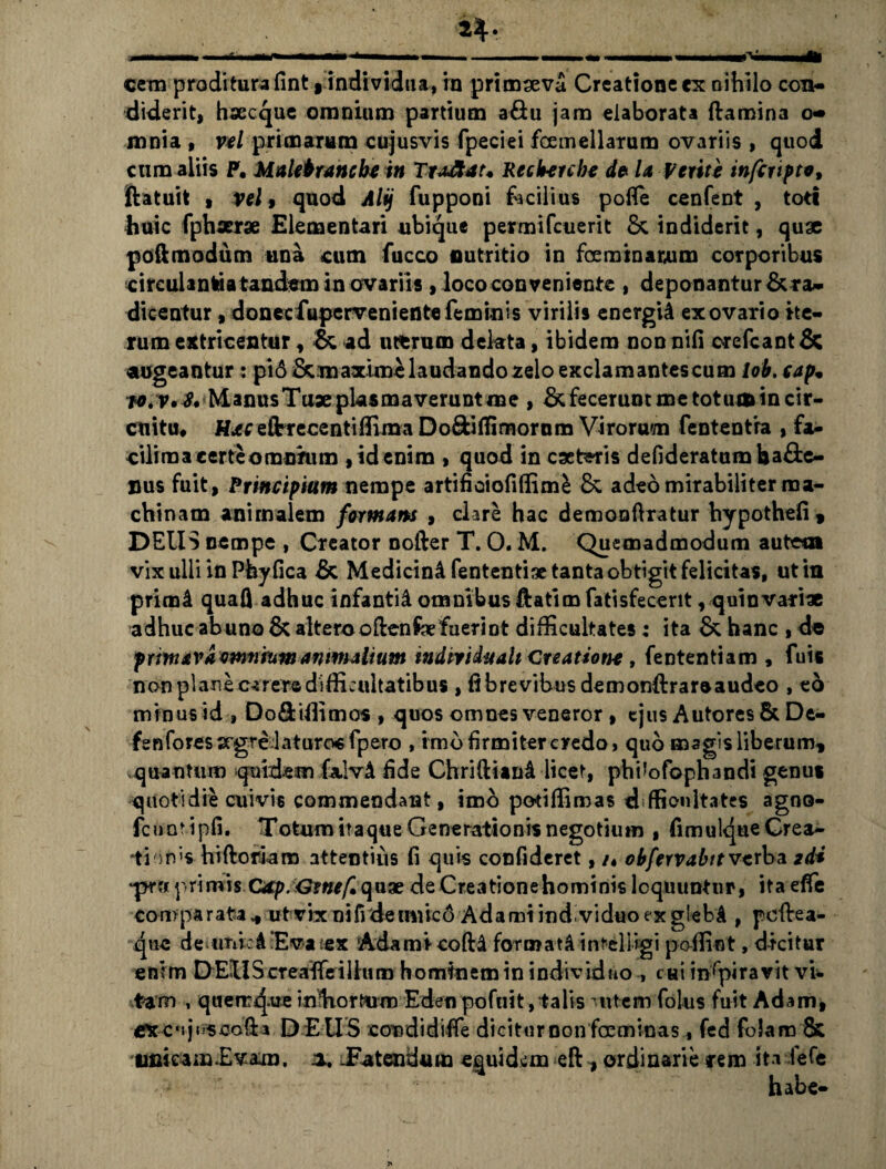 cem proditura fint t individua, in primseva Creatione ex nihilo con¬ diderit, hxcque omnium partium a&u jam elaborata ftamina o« mnia , vel primarum cujusvis fpeciei fcemellatum ovariis , quod cum aliis P. Ualetrancbe in Tradat* Recberche de U Verite inferipte, ftatuit , vel, quod Alij fupponi facilius pofle cenfent , toti huic fphxrx Elementari ubique permifeuerit Sc indiderit, quae poftmodum una cum fucco nutritio in fcerainarum corporibus circulantia tandem in ovariis , loco conveniente , deponantur Era¬ dicentur , donecfuperveniente feminis virilis energia ex ovario ite¬ rum extricentur , & ad uterum dekta, ibidem non nili orefeant & augeantur: pi6 Emaxime laudandozelo exclamantescum lob. cap• ManusTux plasmaverunt me , E fecerunt me totum in cir¬ cuitu, H*cefrrecentiffimaDo8:itfimorom Virorum fententra , fa¬ cili raa certe omnrum , id enim , quod in extaris defideratum ba££e- nus fuit, Principium nempe artificiofiffim£ E adeo mirabiliter ma¬ chinam animalem formam , clare hac demonftratur hypothefi» DEUS nempe , Creator nofter T. O. M. Quemadmodum autem vix ulli in Phyfica E Medicini fententise tanta obtigit felicitas, ut in primi quafl adhuc infantii omnibus &atim fatisfecent, quin varix adhuc abuno E altero oftenfoefuerint difficultates ; ita E hanc , de prmavaemnmm animalium md iri duali Creatione , fententiam , fuis non planecarere difficultatibus , fi brevibus demonflrareaudeo , eo minus id , Do&iffimos , quos omnes veneror , ejus Autores E De- fenforessrgrelaturocfpero , imo firmiter credo» quo magis liberum* quantum quidem fa.!v4 fide Chrifriani licet, phikfophandi genus quotidie cuivis commendant, imo podffimas difficultates agno- fcuntipfi. Totum itaque Generationis negotium , fimulque Crea¬ tionis hiftoriam attentius fi quis confideret, /♦ obfervabttverba gd* •pm primis G&p.Gitief.qnve de Creationehominis loquuntur, itaelfe comparata * ut vix nifidemuco Adami ind,viduo ex g'eb4 , pcftea- que de unl:4Evatex Adami* coftd foraiat4 intelligi poffint, dicitur enim DEU Scteaffe illum hominem in individuo-, c Hi inspiravit vi¬ tam , querr^.ue inhortum Eden pofuit, talis Mitem folus fuit Adam, CXCujusoofU D E tI S condidiffe diciturnon fosminasfed foJam & unicam .Evam, a. -Fatendum equidem eft, ordinarie arem itvfefe habe-