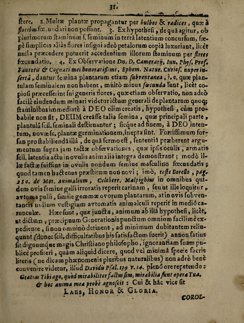 & radices, quse & dequiagitur, ob m concurfum, fac- pe fimplices alias flores infigni adeo petalorum copii luxuriant, licet nulla praecedere potuerit accedentium illorum ftamioum per floree foccuadatio* 4, Ex Obfervatione Dn, Dt Camerarij, /«»♦ Phy fi Prof, tautoiis & Cegtiatimctbonoratipmi, Ephem, Natur, Curio fi nuper in* fertadantur femina plantarum etiam fubventanea, i. e. quae plan- tulamfeminalem non habent, multo minus facunda Vant, licfct co- piofi praecefferint fui generis fiores, quaeetiam obfervatio, non adeo facile eludendum minari videtur idum generali de plantarum quoqj ftaminibasimmediate a DEO olimcreatis, hypothefi , cum pro¬ babile non fit, DEUMcreiffe talia femina , quae principali parte , plantulafcil. feminali deffiituantur; ficque ad finem, i DEO inten¬ tum, novae fc. plantae germinationemdnepta fi fit. ‘ Fortiffimu-m for- fan pro ftabiliendailla , de qui fermoeft , fententii praeberent argu- mentum fupra jam ta&ae obfervationes , quae ipfisocolis , armatis fcil. latentia adu i novulis animalia integra demonftrant; modo il¬ lae fadaefuiffenfc in ovulis nondum femine mafculino fcecucdatis j> qnod tamen hadenus praeftitum non novi; imb, tefteBoreDo , pag* 2 %o. de mt. Animalium , Celebetr. Maipighius in omnibus qui- dem ovis femine galli irroratis reperit carinam , feuut ille loquitur r avtorna pulli, iimiie gemmae ovorum plantarum, at in ovis fubven* taneis n nilum veftigium avtoroatis aniroalculi reperit inmedibca— junculae. Haec funt, qu<e junda, animum ab illi hypothefi, licet* ut di&um , praecipuum Generationispuodum omnium facilimcex¬ pediente , fi nou omnino detinent, ad minimum dubitantem relin¬ quant lyjpnejc feil# difficultatibus hisfathfadum fuerit) annon fatius fit dignumqae magis Chriftianophilofopho, ignorantiam fuam pu¬ blice profiteri , quam aliquid dicere, quod vel minimi fpecie facris literis f ne dicam phaenomenis pluribus naturalibus) non adeo bene convenire videtur, illud Davidis PfaL 1^ V.U, plend ore repetendo r Gratias Tibi ago, quid mirabiliterfatius fim, mirabilia funt operaTua, & hoc anima mea probe agnofeit z Cui & hic vice (it Lausj Honqr & Gloria. (Iere* i. Multae plantae propagantur per bulbos fm.undari non pofiunt, 3. Exhypothefi, plurimorum flaminum f. feminum in terrilatentiui COROIr