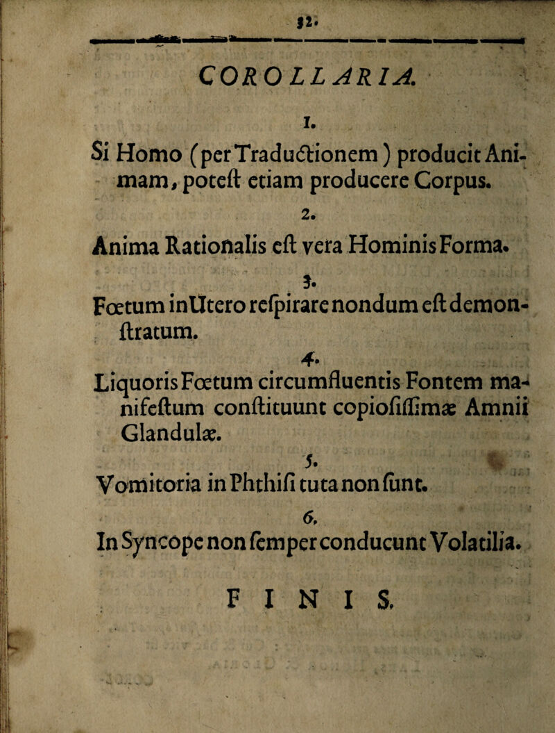 1. Si Homo (perTradudtionem) producit Ani¬ mam, poteft etiam producere Corpus. 2. Anima Rationalis eft vera Hominis Forma. j. Foetum in Utero rcfpirare nondum eft demon- ftratum. Liquoris Foetum circumfluentis Fontem ma- nifeftum conftituunt copiofiflimae Amnii Glandulae. J. Vomitoria in Phthifi tuta non ftint. 6 In Syncope non femper conducunt Volatilia. FINIS.