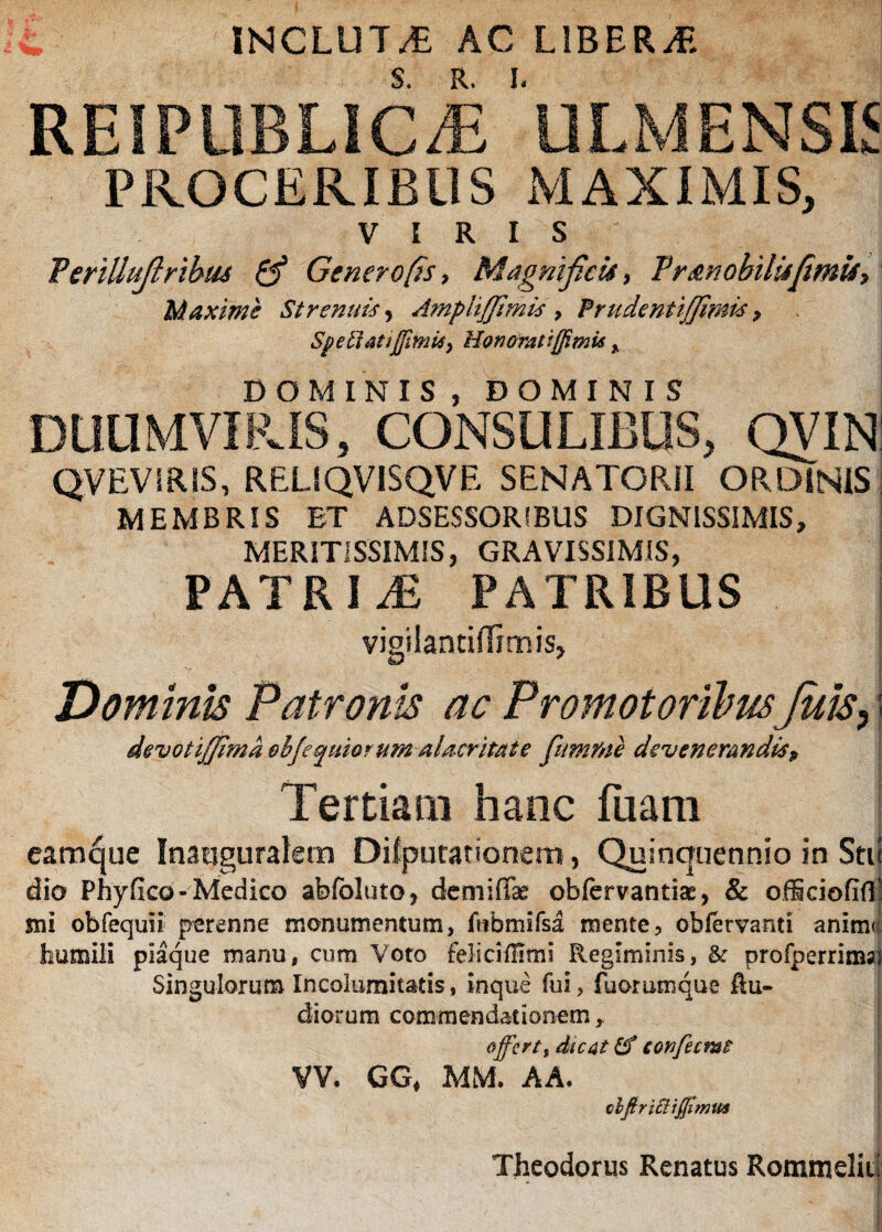 INCLUTA AC LIBERA REIPOBLIcJi 'ULMENSIS PROCERIBUS MAXIMIS, VIRIS Terillufiribiu & Genero fis > Magnificis , Tr Mobilis fimis y Maxime Strenuis, Ampitffimis , Prudenti/fimis > Spetlatijjimii, Honoratiffimis , DOMINIS, DOMINIS DUUMVIRIS, CONSULIBUS, QVIN QVEVSRIS, RELIQVISQVE SENATORII ORDINIS MEMBRIS ET ADSESSORiBUS DIGNISSIMIS, MERITISSIMIS, GRAVISSIMIS, PATRIS PATRIBUS vigilantilTimis, Dominis Patronis ac PromotorilmJuis, j devoti/fima objeqmorum alacritate fnmrne devenemndisp Tertiam hanc fuam eamque Inatiguraletn Disputationem, Quinquennio in Stu dio Phyfko-Medico abfoluto, demiffe obfcrvantise, & ofSciofifl’:! sui obfequii perenne monumentum, fubrmfsa mente, obiervanti animi; humili plaque manu, cum Voto feliciinmi Regiminis, & profperrinws; Singulorum Incolumitatis, inque fui, fuommque Ru¬ diorum commendationem, offertt dtc4t confecmt VV. GG* MM. AA, cbfiriclijjimus Theodorus Renatus RommeliE