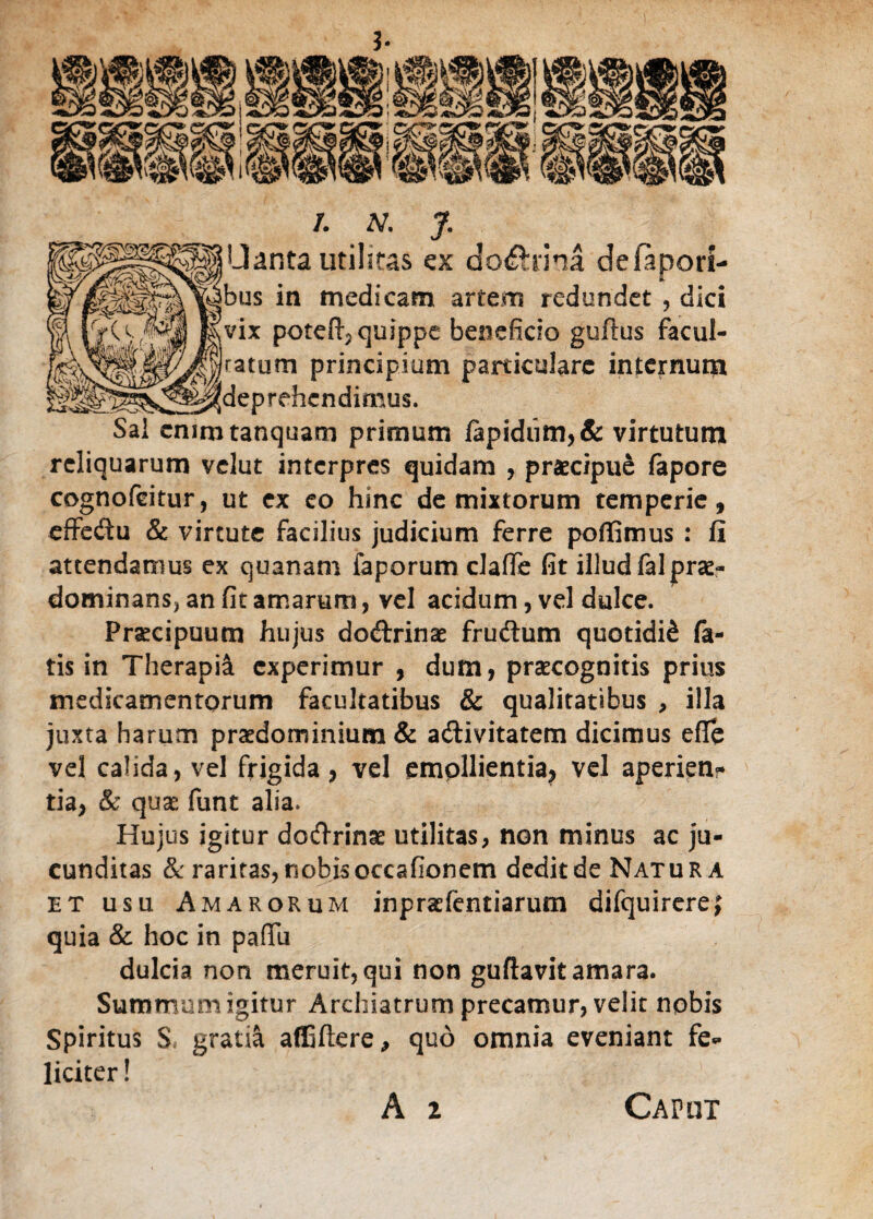 /. A/. J. □anta utilitas ex doctrina deiapori- jbus in medicam artem redundet , dici ,vix poteftj quippe beneficio guftus facul¬ tatum principium particulare internum leprehendimus. Sal cmmtanquani primum lapidum, & virtutum reliquarum velut interpres quidam , praecipue lapore cognofeitur, ut ex eo hinc de mixtorum temperie, effedu & virtute facilius judicium ferre poffimus : li attendamus ex quanam faporum claflfe fit illud fal prae- dominans, an fit amarum, vel acidum, vel dulce. Praecipuum hujus dodrinae frudum quotidiS fa¬ tis in Therapia experimur , dum, praecognitis prius medicamentorum facultatibus & qualitatibus , illa juxta harum pra^dominium & adivitatem dicimus efle vel calida, vel frigida, vel emollientia, vel aperien* tia, & quae funt alia. Hujus igitur dodrinae utilitas, non minus ac ju¬ cunditas & raritas,nobisoccafionem deditde Natur a et usu Amarorum inpraefentiarum difquirere; quia & hoc in pafifu dulcia non meruit, qui non guftavit amara. Summum igitur Archiatrum precamur, velit nobis Spiritus S* gratia affiftere, quo omnia eveniant fe* liciter! A i Caput