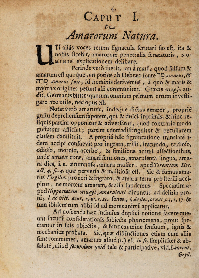 De.jp Amarorum Natura. UTi alias voces rerum ffgnacula fcrutari fas eft, ita & nobis licebit,-amarorum penetralia fcmtaturis , no¬ minis explicationem delibare. Perinde vero Fuerit,; an amari * quod falfum Sc amarum eft quoque, an potius ab Hebra?o fonte ID amarus, & iHD amarus fmt, id nominis derivemus ,• a quo & maris & myrrha? origines petunt alii communiter. Grsecis ?nx^'y au¬ dit, Germanis blfter/quorum omnium primum ortum invefti- garc nec utile , nec opus eft. Notat vero amarum, indeque dsdu£ amaror , proprie guftu deprehenfum favorem? qui & dulci inprimis, 5c hinc re¬ liquis partim opponitur & adverfatur , quod contrario modo guftatum afficiat; partim contradiftiftguiiur & peculiarem claffem conftituit. A propria hac ftgnirieatione translate i- dem accipi conftievit pro ingrato, trifti, iracundo* t^diofo, ediofo, morofoi acerbo , Sc fimilibus animi affedionibus, unde amara? cur a*, amari fermones, amarulenta lingua, ama¬ ra dies, i.e. xrumnofa,amara mulier, apud Terendum Hec. dfl, 4a fi. 4. qua? perverfa & malkiofa eft. Sic Sc fumus ama¬ rus Virgilio, pro acri & ingrato, & amara terra profterili acci¬ pitur , ne mortem amaram, & alia laudemus. Speciatima- pudHippocmtem mxgyl, amarulenti dicuntur ad deliria pro¬ ni, l. deviff' ac u t, c.st^t.zu fenes, L de decn ornat t» ly. Sc tum ibidem tum alibi id ad mores animi applicatur. b. Ad nofcenda ha?c intimius duplici notione facere que¬ unt incudi confideradonis fubjeda phamomena, prout fpe- dantur in fuis objedis , & hine examine fenfuum , ignis & mechanica? probata. Sic,q.use diftindiones etiam cum aliis funtcommunes, amarum aliud (i.) eft /»/£, (impliciter& ab¬ lute , aliud fecundum quid tale & participative, vid.Laurent.