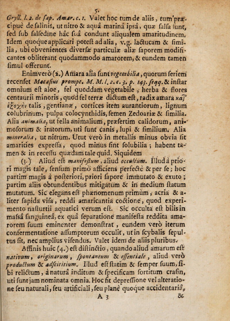 S* Gryll. L2.de fap. Amar.c.u Valet hoc tum de aliis, tumpr£- cipue de falinis, ut nitro & aqua marina ipsa, qua? falfa (unt, fed fub falfedine hac fua condunt aliqualem amaritudinem» Idem quoque applicari poteft ad alia, v.g. laducam & fimi- lia, ubi obvenientes diverfae particulae aliae faporem modifi¬ cantes obliterant quodammodo amarorem, & eundem tamen fimul offerunt. + * * ^ . Enimvero(i.) Amara alia (univegetabilia, quorum feriem fecenfet Matapus prompt. M. MJ.z.c,3, p. iqj./eqq.&inRat omnium eft aloe, fel quoddam vegetabile herba & flores centaurii minoris, quod fel terra? didum eft, radix amara nap ^°Xr‘v talis , gentiana?, cortices item aurahtiorum, lignum colubrinum, pulpa colocynthidis, femen Zedoaria?& fimilia. Alia animalia, ut fella animalium, pra?fertim calidorum, ani«' moforum & iratorum, uti funt canis, lupi & fimilium. Alia mw er ali a, ut nitrum. Utut vero in metallis minus obvia fit amarities exprefia, quod minus fint folubilia •> habent ta¬ men :& in receffu quadam tale quid. Siquidem (3.) Aliud eft manifefluw, aliud occultum. Illud a prio¬ ri magis tale, fenfurn primo afficiens perfede &per fe; hoc partirn magis a pofleriori, priori fapore immutato & exuto ; partim aliis obtundentibus mitigatum & in medium flatum mutatum. Sic elegans eft phamomenum primum, acria & a- liter fapida vifa, reddi amaricantia codione, quod experi¬ mento nafturtii aquatici verum eft. Sic occulta eft bilis in mafsa fanguinea, ex qua feparatione manifefta reddita ama¬ rorem fuum eminenter demonftrat , eundem vero iterum eonfermentatione aflumptorum occulit , ut in fcybalis fepul- tus fit, nec amplius vifendus. Valet idem de aliis pluribus»' Affinis huic (4.) eft diftindio, quando aliud amarum eft nativum, originarum , fpontaneum & ejfentiale , aliud vero produflum & adfcititium* Illud eftftatim & femperfuum,fi« bi relidum , a natura inditum &fpecificam fortitum crafin, uti funt jam nominata omnia. Hoc fit depreffione velalteratio- ne feu naturali, feu artificiali,feuplane quoque accidentaria* A 1 &•