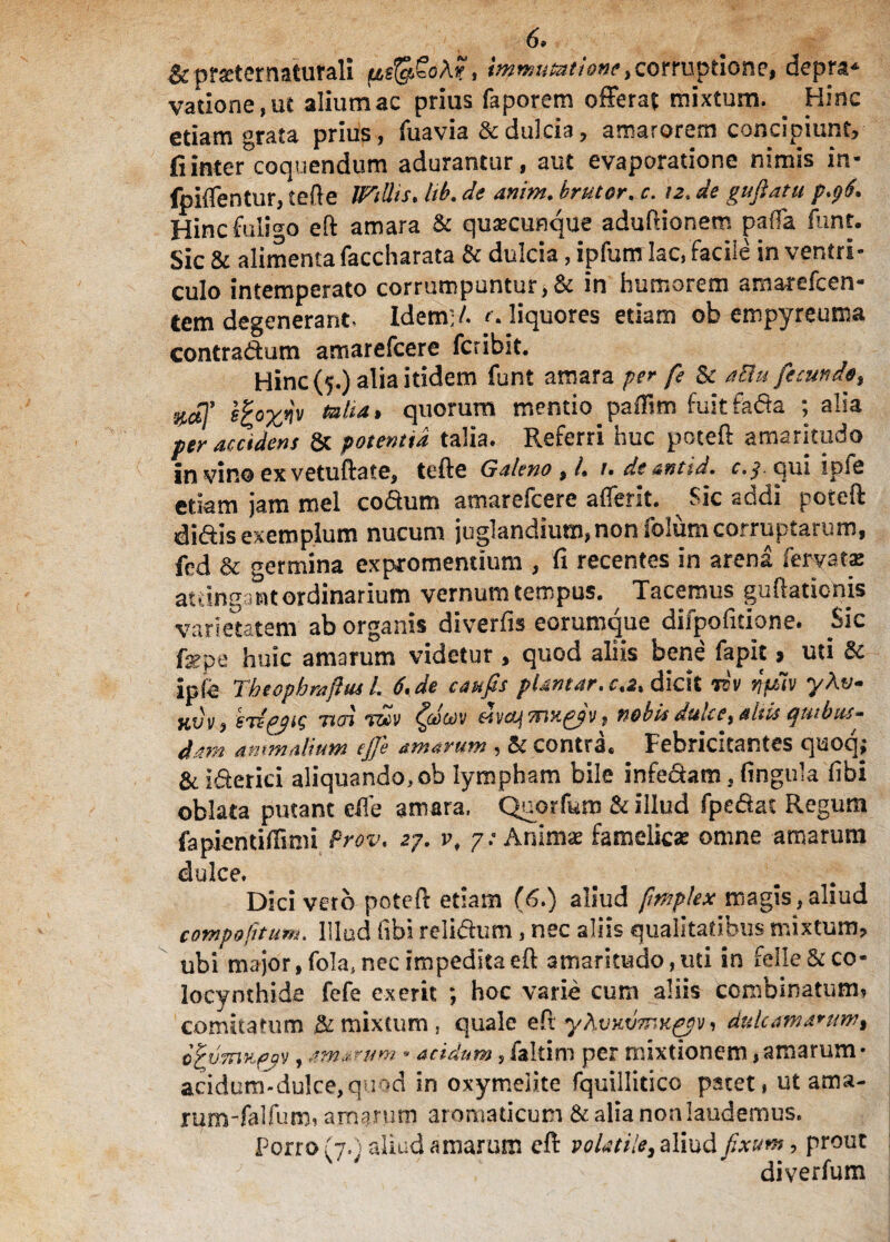 6» Sc prxtcrnaturaH immutatione > corruptione, depra* vatione,ut alium ac prius faporem offerat mixtum. ^ Hinc etiam grata prius, fuavia & dulcia , amarorem concipiunt, fi interloquendum aduramur, aut evaporatione nimis in- fpiflentur, cefte Wtttis* hb. de anim. r. /2, de gufiatu p.96. Hinc fuligo eft amara & qusecunque adufiionem palla funt. Sic & alimenta faccharata St dulcia, ipfum lac, facile in ventri¬ culo intemperato corrumpuntur, & in humorem a mare fc en¬ tem degenerant. Idem-/. liquores etiam ob empyreuma contradam amarefcere fcribit. Hinc (5.) alia itidem funt amara per fe St aElu fecunde, efyxw totia* quorum mentio pafiim fuitfada ; alia per accidens 8c potentia talia. Referri huc poteft amaritudo in vino ex vetuftate, tefte Galeno %h u de antid. c,$. qui ipfe etiam jam mei codum amarefcere afferit. ^ Sic addi poteft didis exemplum nucum juglandium,non folum corruptarum, fed & germina expromendum , fi recentes in arena fervat* attingant ordinarium vernum tempus. Tacemus guftaticnis varietatem ab organis diverfis eorumque difpofitione. Sic fepe huic amarum videtur , quod aliis bene fapit > uti St ipfe Tbtopbraftus l. 6, de confis pUntar.ca* dicit rcv npiv yAt/- Jiov, STifjig noa T&>V dvaf 7nx£?v, nobis dulce> altis quibus¬ dam ammalium ejfe amarum , St contra, Febricitantes quoq,* & iderici aliquando, ob lympham bile infedam, fingula fibi oblata putant effe amara. Quorfum & illud fpedat Regum fapientifiimi Prov, 27. vt 7: Anim* famelicas omne amarum dulce. Dici vero poteft etiam (6.) aliud fmplex magis,aliud compotitum. Illud fibi relidum, nec aliis qualitatibus mixtum, ubi major,fola*nec impeditaeft amaritudo,uti in felle&co¬ locynthide fefe exerit *, hoc varie cum aliis combinatum, comitatum & mixtum , quale efr yhvvxjmK^v, dulcama*ttw% o^uTnufjv, amarum - acidum, faltim per mixtionem, amarum • acidum-dulce,quod in oxymelite fquillitico patet, ut ama- rum-falfum, amarum ar omaticum St alia non laudemus. Forro (7.) aliud amarum cft volatile, aliud fixum, prout diverfum