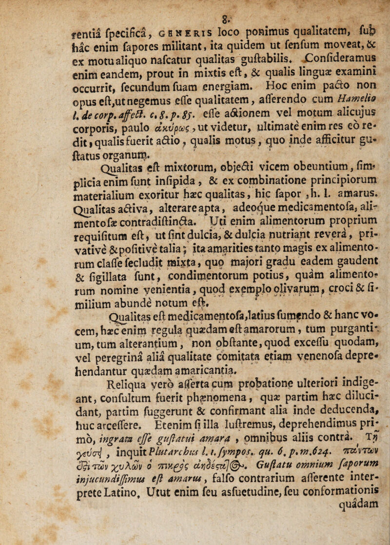 fentia fpecifica, generis loco ponimus qualitatem, fub hac enim fapores militant, ita quidem ut fenfum moveat,& ex motu aliquo nafcatur qualitas guftabilis* Confideramus enim eandem, prout in mixtis eft, & qualis linguae examini occurrit, fecundum fuam energiam. Hoc enim pacto non ©pus eft,ut negemus effe qualitatem, afferendo cum Hamelia hdecorp.affeft. ctg.p.SS- effe a&ionem vel motum alicujus corporis, paulo ccKvpvg, ut videtur, ultimate enim res eo re¬ dit 9 qualis fuerit a&io, qualis motus, quo inde afficitur gu* flatus organum. ... . r Qualitas eft mixtorum, objefli vicem obeundum, fim? plicia enim funt infipida, & ex combinatione principiorum materialium exoritur haec qualitas, hic fapor ,h. L amarus. Qualitas adiva, alterare apta, adeoque medicamento fa, ali¬ mento fecontradiflinda. Uti enim alimentorum proprium requifitum eft, ut fint dulcia, & dulcia nutriant revera, pri¬ vative &pofitive talia; ita amarities tanto magis ex alimento - rumclaffefecludit mixta, quo majori gradu eadem gaudent & figillata funt, condimentorum potius, quam alimento¬ rum nomine venientia, quod expmploolivarum, croci & fi- milium abunde notum efl. Qualitas eft medicamentofa,latius fumando & hanc vo¬ cem, hsec enim regula qu«dam eft amarorum, tum purganti-. um,tum alterantium , non pbftante,quod exceffu quodam, vel peregrina alia qualitate comitata etiam yenenofa depre¬ hendantur quaedam amaricantia. Reliqua yerb a {ferta cum probatione ulteriori indige¬ ant, confultum fuerit phaenomena, quse partim hxc diluci¬ dant, partim fuggerunt & confirmant alia inde deducenda, huc arceffere. Etenim fi illa luftremus, deprehendimus pri¬ mo, ingrata ejfe gujlatui amara , omnibus aliis contra. Ty yevcnl y inquit Plutarcbus L t.fymposa, qu. 6, p^mjzq. 7m\ir®v rwv oov o mnpjg driSe$&](&• Guftatu omnium faporum injucundijfimiu eft amarus, falio contrarium afferente inter¬ prete Latino, Utut enim feu asfuetudine, feu conformationis quadam