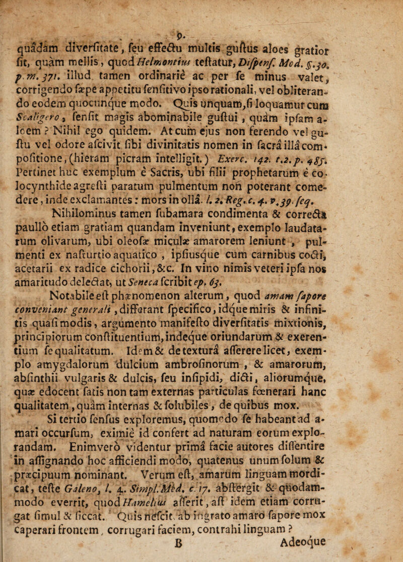 quadam diveriitate, feu effedu multis guftus aloes gratior fit, quam mellis, quod Helmontim teftatur, Dtfpenf. Mcd. §tjo9 pm.371. illud tamen ordinarie ac per fe minus valet.* corrigendo fxpe appetitu fenfitivo ipso rationali, vel obliteran* do eodem quocnnque modo. Quis unquam,fi loquamur cuna Scaligero, fenfit magis abominabile guftui, quam ipfam a- loem ? Nihil ego quidem. At cum ejus non ferendo vel gu- ftu vel odore afcivit fibi divinitatis nomen in facraillacom- politione, (hieram picram intelligit.) Exerc. 142. t.2.p. <f$j. Pertinet huc exemplum e Sacris, ub» filii prophetarum eco* locynthideagrefti paratum pulmentum non poterant come¬ dere , inde exclamantes: mors in olla. /. 2* Reg.c. 4. v^g.feq. Nihilominus tamen fubamara condimenta & correda paulio etiam gratiam quandam inveniunt f exemplo laudata¬ rum olivarum, ubi oleofa? miculx amarorem leniunt , pul¬ menti ex nafturtio aquatico , ipfiusque cum carnibus codi, acetarii ex radice cichorii,&c. In vino nimis veteri ipfa nos amaritudo deledat, ut Seneca fcribitep» 63, Notabileeilphsenomenon alterum, quod amam fapore conveniant generali,differant fpecifico, idquemiris & infini¬ tis quali modis, argumento manifefto diverfitatis mixtionis, principiorum confiituentium,indeque oriundarum # exeren- tium fe qualitatum. Idem& detextura afierere licet, exem¬ plo amygdalorum dulcium ambrofinorum , & amarorum, abfinthii vulgaris & dulcis, feu infipidi, didi, aliorumque, quae edocent fatis non tam externas particulas foenerari hanc qualitatem , quam internas & folubiles, de quibus mox. Si tertio fenfus exploremus, quomodo fe habeant ad a- mari occurfum, eximie id confert ad naturam eorum explo¬ randam. Enimvero videntur prima facie autores diflentire in affignando hoc afficiendi modo, quatenus unumfolum & praecipuum nominant. Verum eft, amarum linguam mordi¬ cat, tefte Galeno, /. 4. SimpLMid, c '/7, aMFergit & quodam¬ modo everrit, quodHamelm afterit,afi idem etiam corru¬ gat fimul & liceat. Quis ntffcit. ab ingrato amaro fapore mox caperari frontem, corrugari faciem, contrahi linguam ? B % Adeoque-