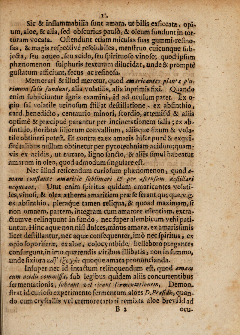 / r. Sic & infiammabilia funt amara, ut bilis exficcata, opi¬ um, aloe, & alia, fed obfcurius paulo, & oleum fundunt in tor¬ turam vocata, Oftendunt etiam miculas fuas gummi-refmo- fas, & magis refpedive refolubiles, menftruo cuicunque fub- jeda, feu aqueo, feu acido,feufpirituofovinofo; quodipfum phaenomenon fulphuris texturam dilucidat, unde & prompte guflatum afficiunt, fecus acrefinofa. Memorari & illud meretur,quod amaricantes piant* pht* rimum falti fundunt, alia volatilis, alia inprimis fixi. Quando enim fufajiciuntur ignis examini, id ad oculum patet. Ex o- f>io fal volatile urinofum ftillat defiillatione , ex abfinthio, card.bcnedido, centaurio minori, fcordio, artemifia & aliis optime &pr#cipue parantur per incinerationem falia; ex ab¬ finthio, floribus liliorum convallium , aliisque fixum & vola¬ tile obtineri poteft. Et contra ea ex amaris hifce pure & exqui- iite talibus nullum obtinetur per pyrptechniam acjdum;quam- vis ex acidis, ut tartaro, ligno fando, §c aliis fimul habeatur amarum in oleo, quod admodum lingulare eft, Nec illud reticendum curiofum phaenomenon, quoda- mara conflante amaritie fublimari per afctnftm defttlUri nequeant. Utut enim fpiritus quidam amaricantes volati¬ les, vinofi, k olea setherea amaritiem pra? fe ferant qugque,v,g. -ex abfinthio, pleraque tamen reliqua,& quoad maximam, fi non omnem, partem, integram cum amarore efifentiam, extra - dumve relinquunt in fundo, nec fuper alembicum vehi pati¬ untur. Hinc aqua? non nifi dulces,minus amara?, ex amarisfimis licet deftilJantur, nec aquae confequenter,im6 nec fpiritus, ex opio foporifera?, ex aloe, colocynthide, heileboropurgantes confurguntfin imo querendis yiribus illibatis, non in fummo, unde fixiora xct]' tfoxw quoque amara pronuncianda. Infuper nec id intadum relinquendum eft,quod amara tum acidus commijjdi fub legibus quidem aliis concurrentibus fermentationis, fubeant vel cieant fcrmentzticMm, Demon, ftrat id curiofo experimento fermentum aloes D.?rafidisi quan¬ do cum cryftallis vel cremore (artari remixta aloe breviidad B 2 / ocu*