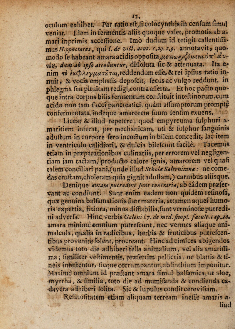 oculum exhibet. Far rado colocynthis in ccnfumfimul veniat. I dem in fermentis aliis quoque valet, promotis ab a. mari inprimis accefHone. Imo dudum id tetigit callencifll* mus Hippocrates, qui /, de vili* acut. c,2p.ttp. annotavit» quo¬ modo fe habeant amara acidis oppoRt^}ti67tci)^o^€vutJ7r' av** dum ab ipfo attolluntur, diffoluta fic & attenuata. Ita e* nim iK^Asy^T^r^reddendum rei ipfius ratio in¬ nuit» & vocis emphafis depofdt, fecusac vulgo reddunt, in phlegma fea pituitam redigi,contra aflerta. Et hoc pado quo¬ que intra corpus bilis fermentum conflituit inteftinorum?cum acido non tam faeci pancreatici, quam aflumptorum prompt^ confermentata.indlque amarorem fnum lenlim exuens. Liceat & illud repetere, quod empyreuma fulphuri a- mariti em inferat, per mechanicam* uti & fulphur (anguinis aduftum in corpore fero inco^himin bilem concedit, lac item in ventriculo calidiori, & dulcia bilefeunt facile. Tacemus etiam in praeparationibus culinariis, per errorem vel negligen- tiam jam ta&am, produdo calore ignis, amarorem vel quali talem conciliari pani,(unde illud Schola Sakrnimna: ne come¬ das cruflam,choleram quia gignit aduftam») carnibus aliisque. Denique amara putredim funt contraria, ab eadem praefer- varttac condiunt. Sunt enim eadem non quidem relinofa, quae genuina balfamationisfelit materia, attamen aquei humo¬ ris expertia, fixiora, minus difflabilia/unt verminofe putredi¬ ni adverfa. Hinc,verbis Galeni /.7. de med. ftmpl. facuit, cap.20. amara minime emnium putrefcunt, nec vermes aliaque ani- malcula, qualia in radicibus, herbis & fruticibus putrefcen- tibus provenire folent, procreant, Hinc ad cimices abigendos videmus toto die adhiberi fella animalium, vel alia amarilH- ma; fimiliter veftimentis, praefertim pelliceis, ne blattis & ti¬ neis infeftentur, ficque corrumpantur,ablinthium imponitur. Maxime omnium id pradlant amara fimul balfamica/ut rdoe, myrrha, & fenilia, toto die ad mumifanda & condienda ca¬ davera adhiberi folita- Sic & lupulus condit cereviliam. Refinolitatem edam aliquam terream ineffe amaris a- •1 f liud